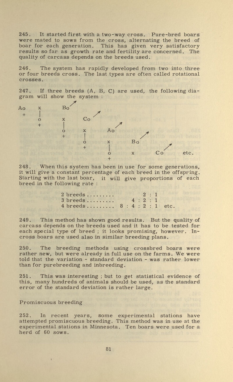 245. It started first with a two-way cross. Pure-bred boars were mated to sows from the cross, alternating the breed of boar for each generation. This has given very satisfactory results so far as growth rate and fertility are concerned. The quality of carcass depends on the breeds used. 246. The system has rapidly developed from two into three or four breeds cross. The last types are often called rotational crosses. 247. If three breeds (A, B, C) are used, the following dia¬ gram will show the system : Ao X Bo + о X Co I . о X Ao + I -D О X Bo I о X Co etc. + 248. When this system has been in use for some generations, it will give a constant percentage of each breed in the offspring. Starting with the last boar, it will give proportions of each breed in the following rate : 2 breeds 2 3 breeds 4:2 4 breeds 8:4:2 1 1 1 etc, 249. This method has shown good results. But the quality of carcass depends on the breeds used and it has to be tested for each special type of breed ; it looks promising, however. In- cross boars are used also in similar breeding plans. 250. The breeding methods using crossbred boars were rather new, but were already in full use on the farms. We were told that the variation - standard deviation - was rather lower than for purebreeding and inbreeding. 251. This was interesting ; but to get statistical evidence of this, many hundreds of animals should be used, as the standard error of the standard deviation is rather large. Promiscuous breeding 252. In recent years, some experimental stations have attempted promiscuous breeding. This method was in use at the experimental stations in Minnesota. Ten boars were used for a herd of 60 sows. 81