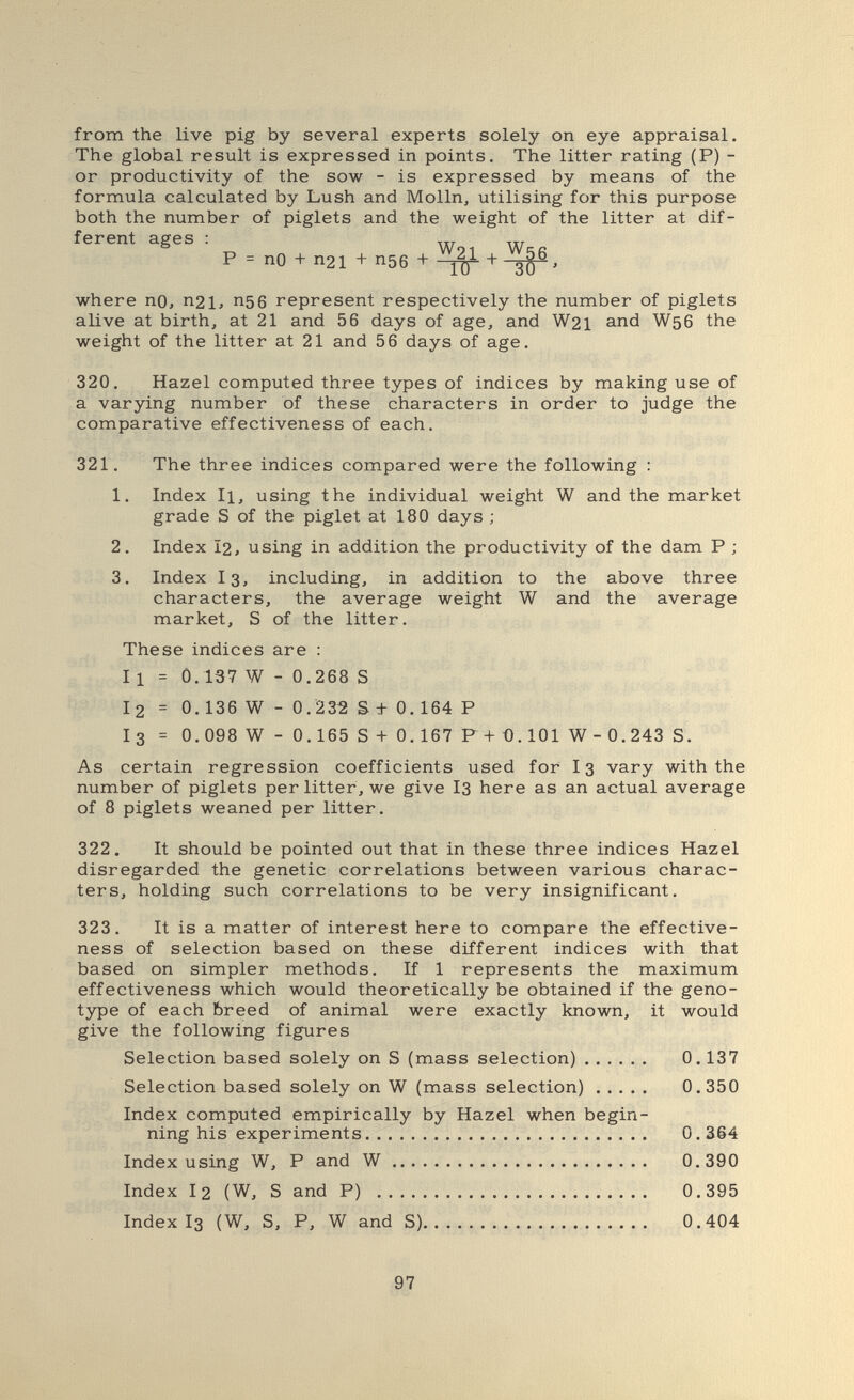 from the live pig by several experts solely on eye appraisal. The global result is expressed in points. The litter rating (P) - or productivity of the sow - is expressed by means of the formula calculated by Lush and Mölln, utilising for this purpose both the number of piglets and the weight of the litter at dif¬ ferent ages : P = no + П21 + П56 + where no, п21, п5б represent respectively the number of piglets alive at birth, at 21 and 56 days of age, and W21 and W56 the weight of the litter at 21 and 56 days of age. 320. Hazel computed three types of indices by making use of a varying number of these characters in order to judge the comparative effectiveness of each. 321. The three indices compared were the following : 1. Index II, using the individual weight W and the market grade S of the piglet at 180 days ; 2. Index I2, using in addition the productivity of the dam P ; 3. Index I3, including, in addition to the above three characters, the average weight W and the average market, S of the litter. These indices are : 11 = 0.137 W - 0.268 S I 2 = 0.136 W - 0. 232 S + 0.164 P I3 - 0.098 W - 0.165 S + 0.167 F+0.101 W- 0.243 S. As certain regression coefficients used for I3 vary with the number of piglets per litter, we give I3 here as an actual average of 8 piglets weaned per litter. 322. It should be pointed out that in these three indices Hazel disregarded the genetic correlations between various charac¬ ters, holding such correlations to be very insignificant. 323. It is a matter of interest here to compare the effective¬ ness of selection based on these different indices with that based on simpler methods. If 1 represents the maximum effectiveness which would theoretically be obtained if the geno¬ type of each breed of animal were exactly known, it would give the following figures Selection based solely on S (mass selection) 0.137 Selection based solely on W (mass selection) 0.350 Index computed empirically by Hazel when begin¬ ning his experiments 0.364 Index using W, P and W 0.390 Index 12 (W, S and P)  0.395 Index I3 (W, S, P, W and S) 0.404 97
