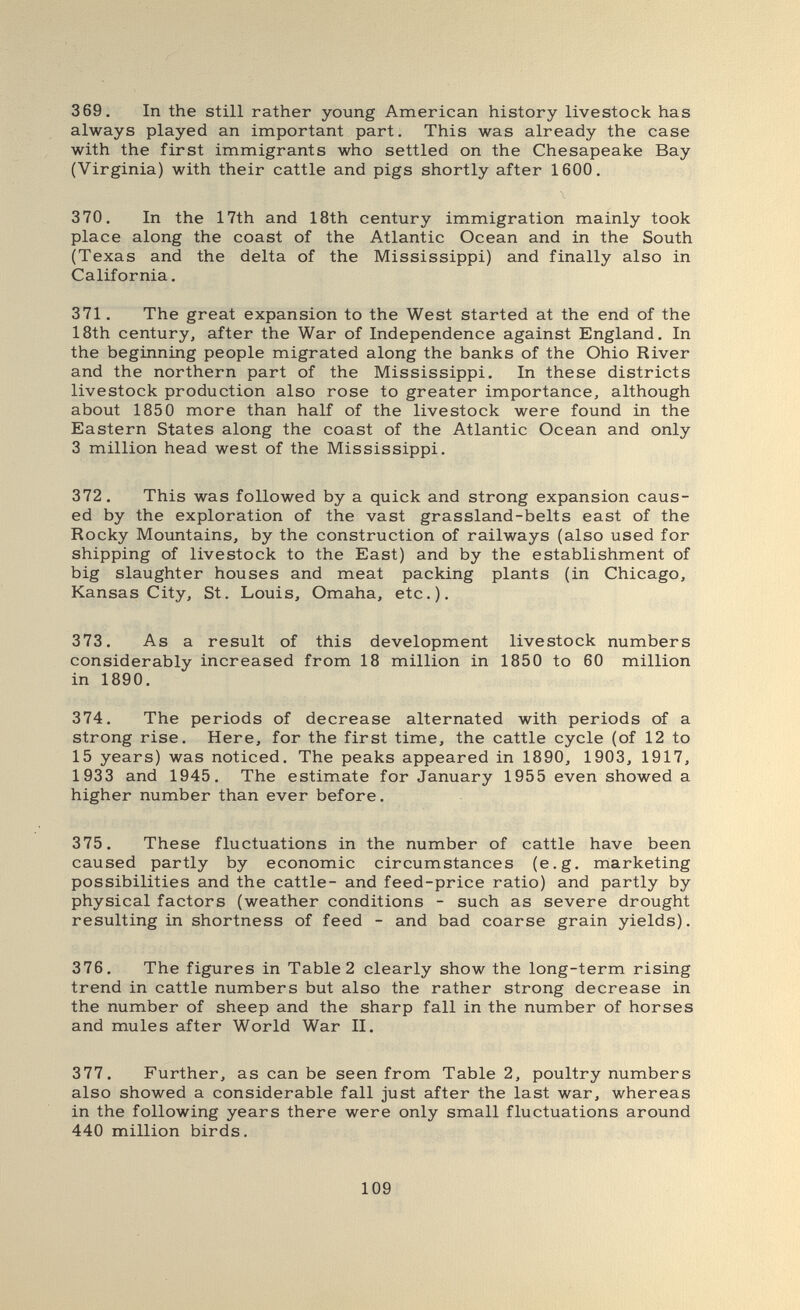 369. In the still rather young American history livestock has always played an important part. This was already the case with the first immigrants who settled on the Chesapeake Bay (Virginia) with their cattle and pigs shortly after 1600. 370. In the 17th and 18th century immigration mainly took place along the coast of the Atlantic Ocean and in the South (Texas and the delta of the Mississippi) and finally also in California. 371. The great expansion to the West started at the end of the 18th century, after the War of Independence against England. In the beginning people migrated along the banks of the Ohio River and the northern part of the Mississippi. In these districts livestock production also rose to greater importance, although about 1850 more than half of the livestock were found in the Eastern States along the coast of the Atlantic Ocean and only 3 million head west of the Mississippi. 372. This was followed by a quick and strong expansion caus¬ ed by the exploration of the vast grassland-belts east of the Rocky Mountains, by the construction of railways (also used for shipping of livestock to the East) and by the establishment of big slaughter houses and meat packing plants (in Chicago, Kansas City, St. Louis, Omaha, etc.). 373. As a result of this development livestock numbers considerably increased from 18 million in 1850 to 60 million in 1890. 374. The periods of decrease alternated with periods of a strong rise. Here, for the first time, the cattle cycle (of 12 to 15 years) was noticed. The peaks appeared in 1890, 1903, 1917, 1933 and 1945. The estimate for January 1955 even showed a higher number than ever before. 375. These fluctuations in the number of cattle have been caused partly by economic circumstances (e.g. marketing possibilities and the cattle- and feed-price ratio) and partly by physical factors (weather conditions - such as severe drought resulting in shortness of feed - and bad coarse grain yields). 376. The figures in Table 2 clearly show the long-term rising trend in cattle numbers but also the rather strong decrease in the number of sheep and the sharp fall in the number of horses and mules after World War II. 377. Further, as can be seen from Table 2, poultry numbers also showed a considerable fall just after the last war, whereas in the following years there were only small fluctuations around 440 million birds. 109