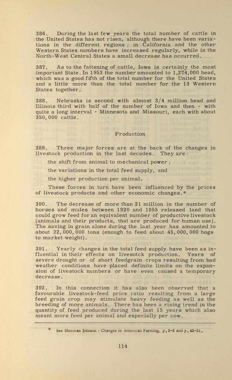386. During the last few years the total number of cattle in the United States has not risen, although there have been varia¬ tions in the different regions ; in California and the other Western States numbers have increased regularly, while in the North-West Central States a small decrease has occurred. 387. As to the fattening of cattle, Iowa is certainly the most important State. In 1953 the number amounted to 1,274,000 head, which was a good fifth of the total number for the United States and a little more than the total number for the 13 Western States together. 388. Nebraska is second with almost 3/4 million head and Illinois third with half of the number of Iowa and then - with quite a long interval - Minnesota and Missouri, each with about 350, 000 cattle. Production 389. Three major forces are at the back of the changes in livestock production in the last decades. They are : the shift from animal to mechanical power ; the variations'in the total feed supply, and the higher production per animal. These forces in turn have been influenced by the prices of livestock products and other economic changes.* 390. The decrease of more than 21 million in the number of horses and mules between 1920 and 1955 released land that could grow feed for an equivalent number of productive livestock (animals and their products, that are produced for human use). The saving in grain alone during the last year has amounted to about 22, ООО,ООО tons (enough to feed about 45, ООО,ООО hogs to market weight). 391. Yearly changes in the total feed supply have been as in¬ fluential in their effects on livesotck production. Years of severe drought or of short feedgrain crops resulting from bad weather conditions have placed definite limits on the expan¬ sion of livestock numbers or have even caused a temporary decrease. 392. In this connection it has also been observed that a favourable livestock-feed price ratio resulting from a large feed grain crop may stimulate heavy feeding as well as the breeding of more animals. There has been a rising trend in the quantity of feed produced during the last 15 years which also meant more feed per animal and especially per cow. * See Sherman Johnson : Changes in American Farming, p. 5-8 and p. 45-51, 114