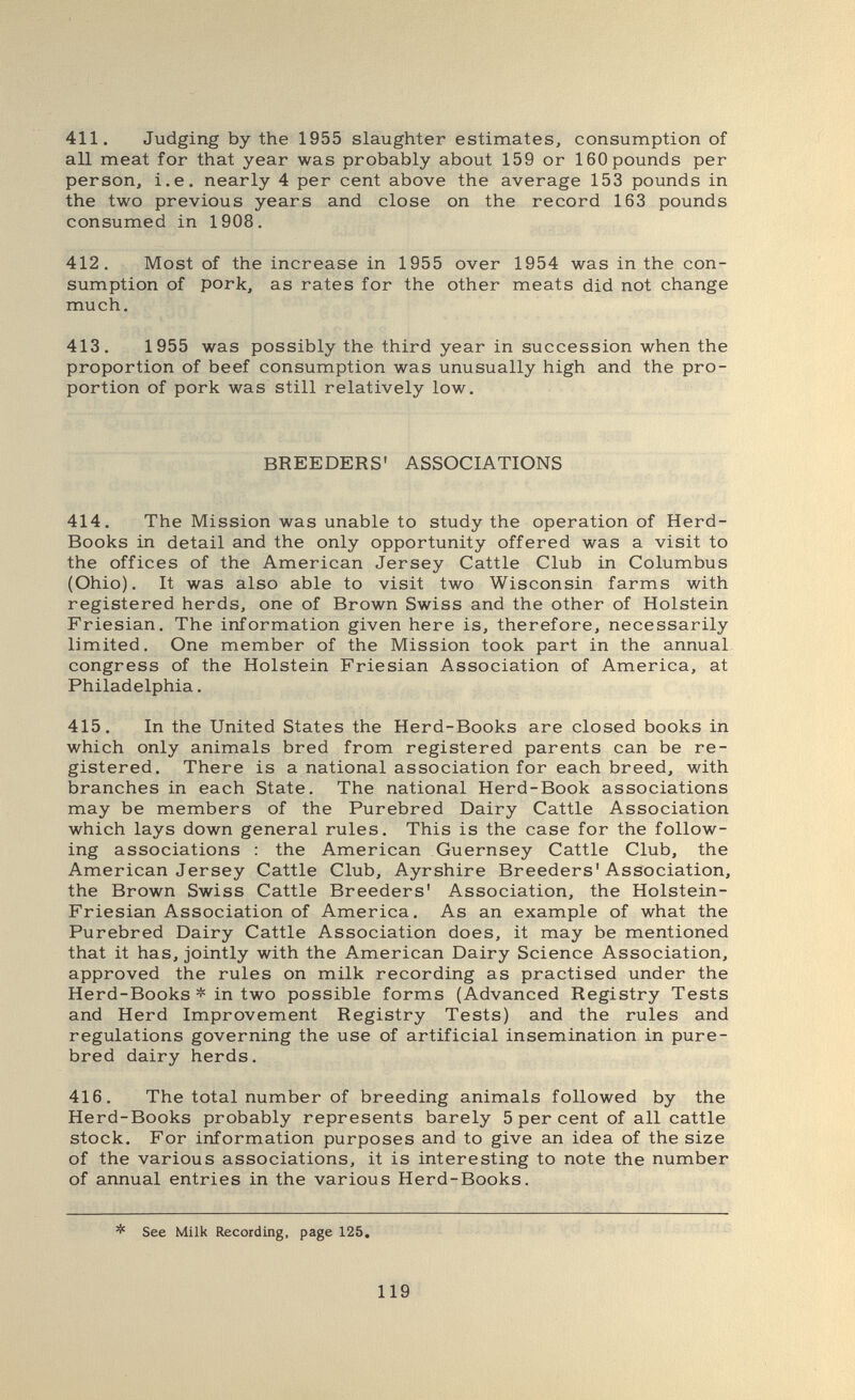 411. Judging by the 1955 slaughter estimates, consumption of all meat for that year was probably about 159 or 160 pounds per person, i.e. nearly 4 per cent above the average 153 pounds in the two previous years and close on the record 163 pounds consumed in 1908. 412. Most of the increase in 1955 over 1954 was in the con¬ sumption of pork, as rates for the other meats did not change much. 413. 1955 was possibly the third year in succession when the proportion of beef consumption was unusually high and the pro¬ portion of pork was still relatively low. BREEDERS' ASSOCIATIONS 414. The Mission was unable to study the operation of Herd- Books in detail and the only opportunity offered was a visit to the offices of the American Jersey Cattle Club in Columbus (Ohio). It was also able to visit two Wisconsin farms with registered herds, one of Brown Swiss and the other of Holstein Friesian. The information given here is, therefore, necessarily limited. One member of the Mission took part in the annual congress of the Holstein Friesian Association of America, at Philadelphia. 415. In the United States the Herd-Books are closed books in which only animals bred from registered parents can be re¬ gistered. There is a national association for each breed, with branches in each State. The national Herd-Book associations may be members of the Purebred Dairy Cattle Association which lays down general rules. This is the case for the follow¬ ing associations ; the American Guernsey Cattle Club, the American Jersey Cattle Club, Ayrshire Breeders'Association, the Brown Swiss Cattle Breeders' Association, the Holstein- Friesian Association of America. As an example of what the Purebred Dairy Cattle Association does, it may be mentioned that it has, jointly with the American Dairy Science Association, approved the rules on milk recording as practised under the Herd-Books * in two possible forms (Advanced Registry Tests and Herd Improvement Registry Tests) and the rules and regulations governing the use of artificial insemination in pure¬ bred dairy herds. 416. The total number of breeding animals followed by the Herd-Books probably represents barely 5 per cent of all cattle stock. For information purposes and to give an idea of the size of the various associations, it is interesting to note the number of annual entries in the various Herd-Books. * See Milk Recording, page 125, 119