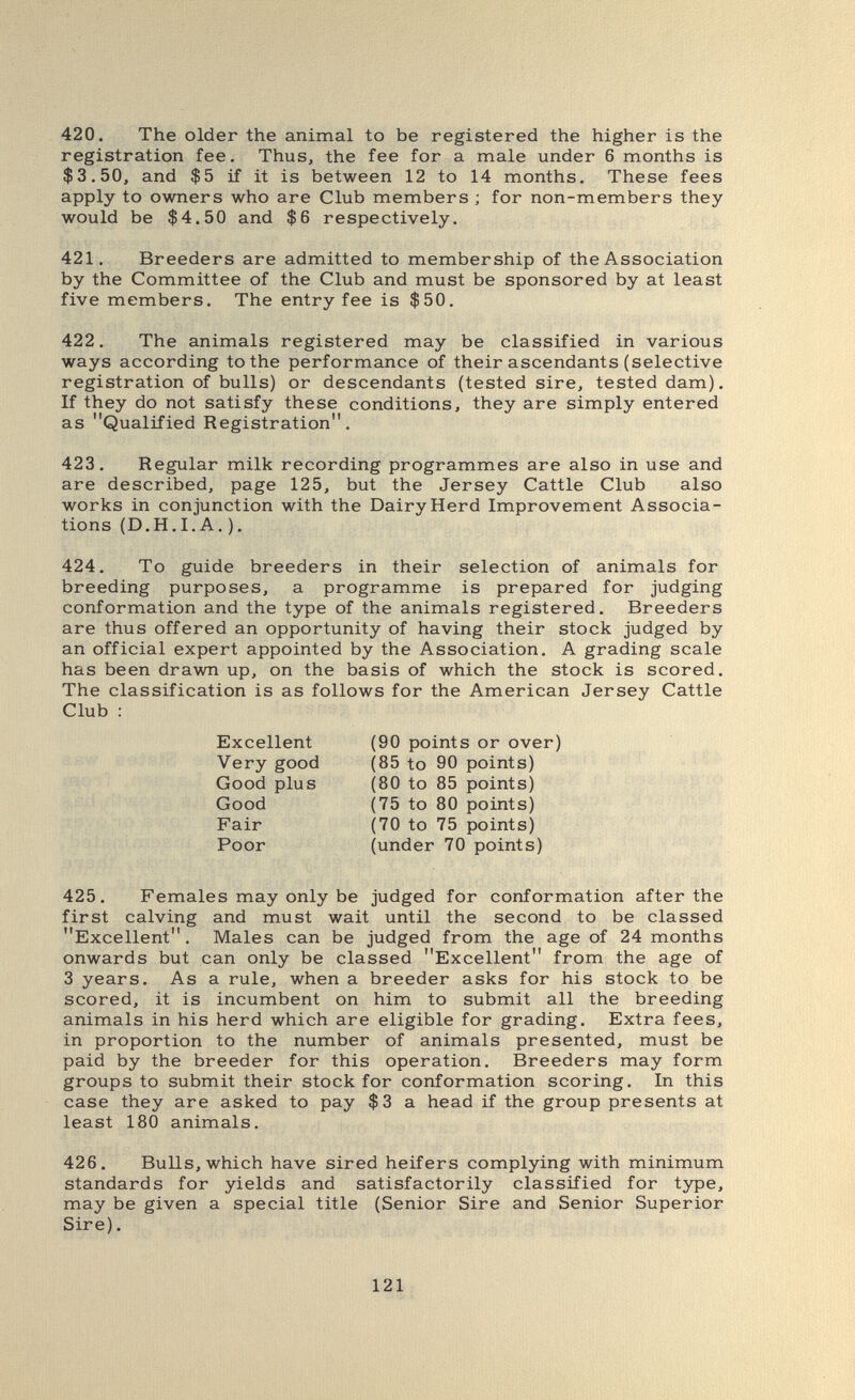 420. The older the animal to be registered the higher is the registration fee. Thus, the fee for a male under 6 months is $3.50, and $5 if it is between 12 to 14 months. These fees apply to owners who are Club members ; for non-members they would be $4.50 and $6 respectively. 421. Breeders are admitted to membership of the Association by the Committee of the Club and must be sponsored by at least five members. The entry fee is $50. 422. The animals registered may be classified in various ways according to the performance of their ascendants (selective registration of bulls) or descendants (tested sire, tested dam). If they do not satisfy these conditions, they are simply entered as Qualified Registration, 423. Regular milk recording programmes are also in use and are described, page 125, but the Jersey Cattle Club also works in conjunction with the Dairy Herd Improvement Associa¬ tions (D.H.I.A, ). 424. To guide breeders in their selection of animals for breeding purposes, a programme is prepared for judging conformation and the type of the animals registered. Breeders are thus offered an opportunity of having their stock judged by an official expert appointed by the Association. A grading scale has been drawn up, on the basis of which the stock is scored. The classification is as follows for the American Jersey Cattle Club : 425. Females may only be judged for conformation after the first calving and must wait until the second to be classed Excellent, Males can be judged from the age of 24 months onwards but can only be classed Excellent from the age of 3 years. As a rule, when a breeder asks for his stock to be scored, it is incumbent on him to submit all the breeding animals in his herd which are eligible for grading. Extra fees, in proportion to the number of animals presented, must be paid by the breeder for this operation. Breeders may form groups to submit their stock for conformation scoring. In this case they are asked to pay $3 a head if the group presents at least 180 animals. 426. Bulls, which have sired heifers complying with minimum standards for yields and satisfactorily classified for type, may be given a special title (Senior Sire and Senior Superior Sire). Excellent Very good Good plus Good (90 points or over) Fair Poor (85 to 90 points) (80 to 85 points) (75 to 80 points) (70 to 75 points) (under 70 points) 121