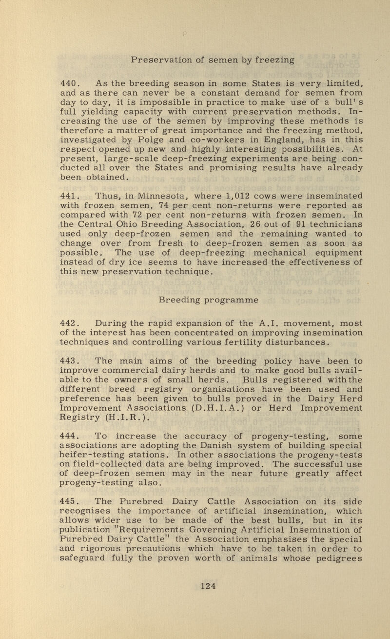 p Preservation of semen by freezing i 440. As the breeding season in some States is very limited, and as there can never be a constant demand for semen froni day to day, it is impossible in practice to make use of a bull' s full yielding capacity with current preservation methods. In¬ creasing the use of the semen by improving these methods is therefore a matter of great importance and the freezing method, investigated by Polge and co-workers in England, has in this respect opened up new and highly interesting possibilities. At present, large-scale deep-freezing experiments are being con¬ ducted all over the States and promising results have already been obtained, 441. Thus, in Minnesota, where 1,012 cows were inseminated with frozen semen, 74 per cent non-returns were reported as compared with 72 per cent non-returns with frozen semen. In the Central Ohio Breeding Association, 2 6 out of 91 technicians used only deep-frozen semen and the remaining wanted to change over from fresh to deep-frozen semen as soon as possible. The use of deep-freezing mechanical equipment instead of dry ice seems to have increased the effectiveness of this new preservation technique. Breeding programme 442. During the rapid expansion of the A.I. movement, most of the interest has been concentrated on improving insemination techniques and controlling various fertility disturbances. 443. The main aims of the breeding policy have been to improve commercial dairy herds and to make good bulls avail¬ able to the owners of small herds. Bulls registered with the different breed registry organisations have been used and preference has been given to bulls proved in the Dairy Herd Improvement Associations (D.H.I.A.) or Herd Improvement Registry (H.I.R.). 444. To increase the accuracy of progeny-testing, some associations are adopting the Danish system of building special heifer-testing stations. In other associations the progeny-tests on field-collected data are being improved. The successful use of deep-frozen semen may in the near future greatly affect progeny-testing also. 445. The Purebred Dairy Cattle Association on its side recognises the importance of artificial insemination, which allows wider use to be made of the best bulls, but in its publication Requirements Governing Artificial Insemination of Purebred Dairy Cattle the Association emphasises the special and rigorous precautions which have to be taken in order to safeguard fully the proven worth of animals whose pedigrees 124