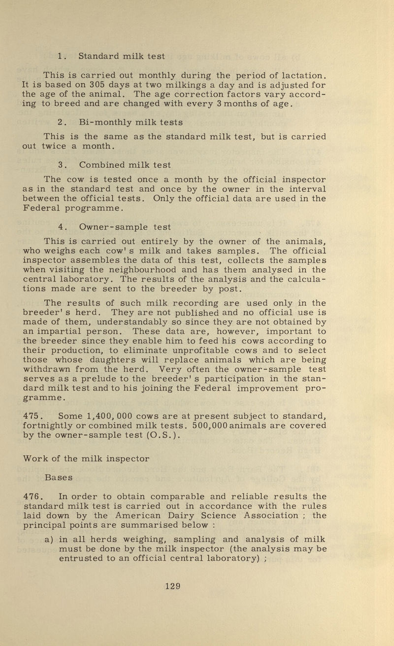 1. Standard milk test This is carried out monthly during the period of lactation. It is based on 305 days at two milkings a day and is adjusted for the age of the animal. The age correction factors vary accord¬ ing to breed and are changed with every 3 months of age. 2 . Bi-monthly milk tests This is the same as the standard milk test, but is carried out twice a month. 3. Combined milk test The cow is tested once a month by the official inspector as in the standard test and once by the owner in the interval between the official tests. Only the official data are used in the Federal programme. 4. Owner-sample test This is carried out entirely by the owner of the animals, who weighs each cow' s milk and takes samples. The official inspector assembles the data of this test, collects the samples when visiting the neighbourhood and has them analysed in the central laboratory. The results of the analysis and the calcula¬ tions made are sent to the breeder by post. The results of such milk recording are used only in the breeder' s herd. They are not published and no official use is made of them, understandably so since they are not obtained by an impartial person. These data are, however, important to the breeder since they enable him to feed his cows according to their production, to eliminate unprofitable cows and to select those whose daughters will replace animals which are being withdrawn from the herd. Very often the owner-sample test serves as a prelude to the breeder' s participation in the stan¬ dard milk test and to his joining the Federal improvement pro¬ gramme. 475. Some 1,400, ООО cows are at present subject to standard, fortnightly or combined milk tests. 500,000 animals are covered by the owner-sample test (O.S.). Work of the milk inspector Bases 476. In order to obtain comparable and reliable results the standard milk test is carried out in accordance with the rules laid down by the American Dairy Science Association ; the principal points are summarised below : a) in all herds weighing, sampling and analysis of milk must be done by the milk inspector (the analysis may be entrusted to an official central laboratory) ; 129