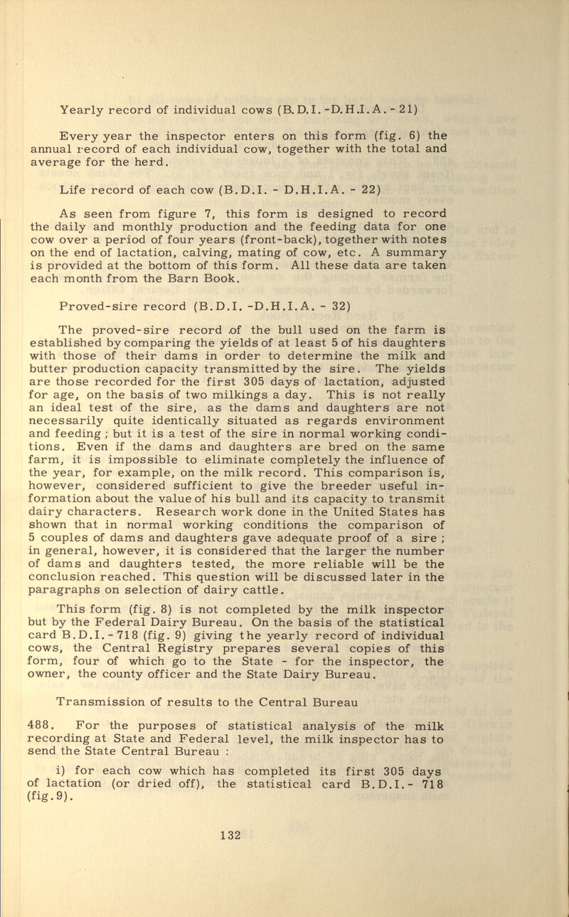 Yearly record of individual cows (B. D.I.-D. H .I.A. - 21) Every year the inspector enters on this form (fig. 6) the annual record of each individual cow, together with the total and average for the herd. Life record of each cow (B.D.I. - D.H.I.A. - 22) As seen from figure 1, this form is designed to record the daily and monthly production and the feeding data for one cow over a period of four years (front-back), together with notes on the end of lactation, calving, mating of cow, etc. A summary is provided at the bottom of this form. All these data are taken each month from the Barn Book. Proved-sire record (B.D.I. -D.H.I.A, - 32) The proved-sire record oí the bull used on the farm is established by comparing the yields of at least 5 of his daughters with those of their dams in order to determine the milk and butter production capacity transmitted by the sire. The yields are those recorded for the first 305 days of lactation, adjusted for age, on the basis of two milkings a day. This is not really an ideal test of the sire, as the dams and daughters are not necessarily quite identically situated as regards environment and feeding ; but it is a test of the sire in normal working condi¬ tions. Even if the dams and daughters are bred on the same farm, it is impossible to eliminate completely the influence of the year, for example, on the milk record. This comparison is, however, considered sufficient to give the breeder useful in¬ formation about the value of his bull and its capacity to transmit dairy characters. Research work done in the United States has shown that in normal working conditions the comparison of 5 couples of dams and daughters gave adequate proof of a sire ; in general, however, it is considered that the larger the number of dams and daughters tested, the more reliable will be the conclusion reached. This question will be discussed later in the paragraphs on selection of dairy cattle. This form (fig. 8) is not completed by the milk inspector but by the Federal Dairy Bureau. On the basis of the statistical card B.D.I.-718 (fig. 9) giving the yearly record of individual cows, the Central Registry prepares several copies of this form, four of which go to the State - for the inspector, the owner, the county officer and the State Dairy Bureau. Transmission of results to the Central Bureau 488. For the purposes of statistical analysis of the milk recording at State and Federal level, the milk inspector has to send the State Central Bureau : i) for each cow which has completed its first 305 days of lactation (or dried off), the statistical card B.D.I.- 718 (fig. 9). 132