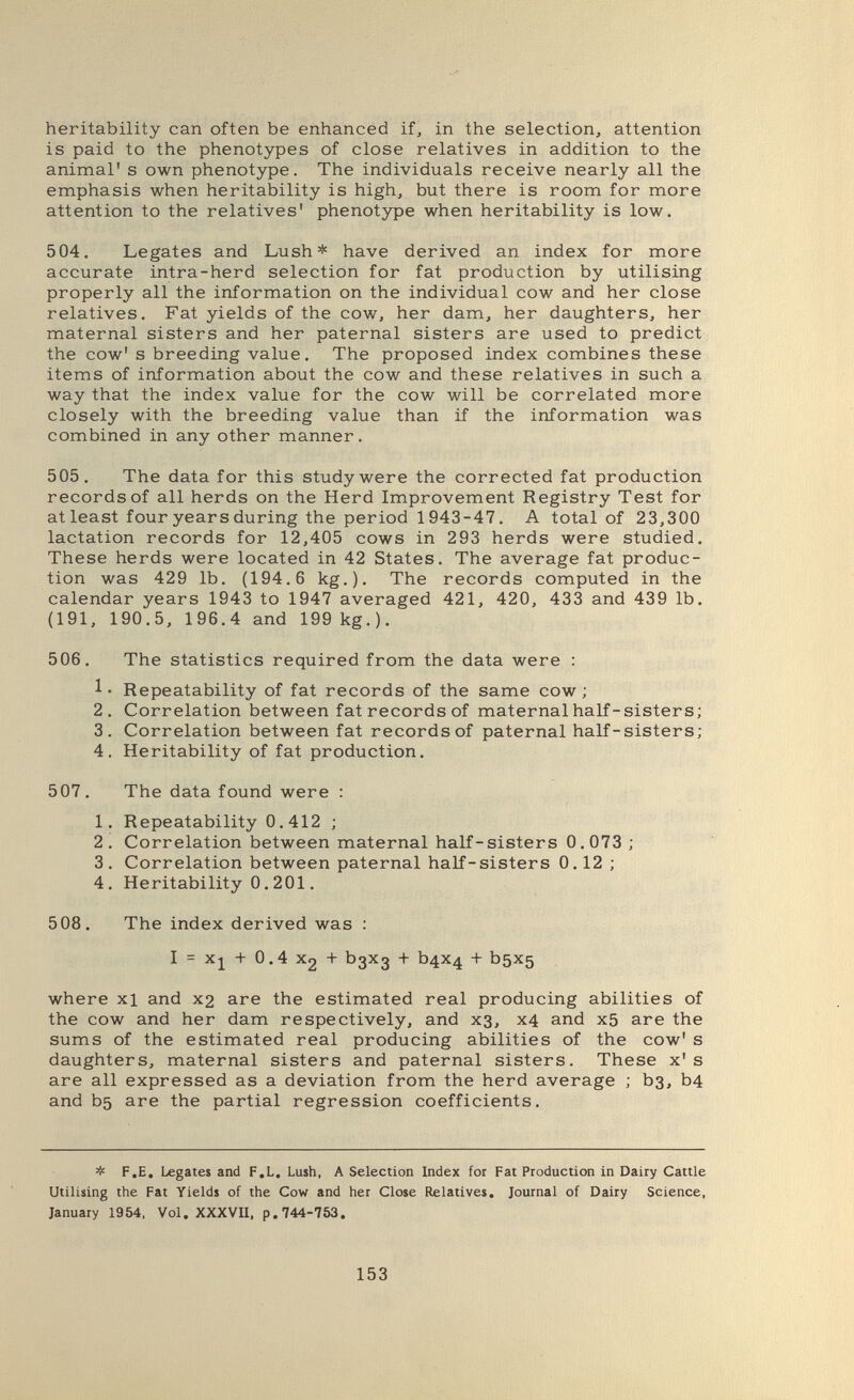 heritability can often be enhanced if, in the selection, attention is paid to the phenotypes of close relatives in addition to the animal' s own phenotype. The individuals receive nearly all the emphasis when heritability is high, but there is room for more attention to the relatives' phenotype when heritability is low. 504. Legates and Lush* have derived an index for more accurate intra-herd selection for fat production by utilising properly all the information on the individual cow and her close relatives. Fat yields of the cow, her dam, her daughters, her maternal sisters and her paternal sisters are used to predict the cow' s breeding value. The proposed index combines these items of information about the cow and these relatives in such a way that the index value for the cow will be correlated more closely with the breeding value than if the information was combined in any other manner. 505. The data for this study were the corrected fat production records of all herds on the Herd Improvement Registry Test for at least four years during the period 1943-47. A total of 23,300 lactation records for 12,405 cows in 293 herds were studied. These herds were located in 42 States. The average fat produc¬ tion was 429 lb. (194.6 kg.). The records computed in the calendar years 1943 to 1947 averaged 421, 420, 433 and 439 lb. (191, 190.5, 196.4 and 199kg.). 506. The statistics required from the data were : Repeatability of fat records of the same cow; 2. Correlation between fat records of maternal half-sisters; 3. Correlation between fat records of paternal half-sisters; 4. Heritability of fat production. 507. The data found were : 1. Repeatability 0.412 ; 2. Correlation between maternal half-sisters 0.073 ; 3. Correlation between paternal half-sisters 0.12 ; 4. Heritability 0.201. 508. The index derived was : I = xj + 0.4 X2 + Ьзхз + b4X4 + bsxs where xi and x2 are the estimated real producing abilities of the cow and her dam respectively, and хз, x4 and x5 are the sums of the estimated real producing abilities of the cow' s daughters, maternal sisters and paternal sisters. These x' s are all expressed as a deviation from the herd average ; Ьз, b4 and bs are the partial regression coefficients. Ф F.E. Legates and F.L. Lush, A Selection Index for Fat Production in Dairy Cattle Utilising the Fat Yields of the Cow and her Close Relatives, Journal of Dairy Science, January 1954, Vol. XXXVII, p. 744-753. 153