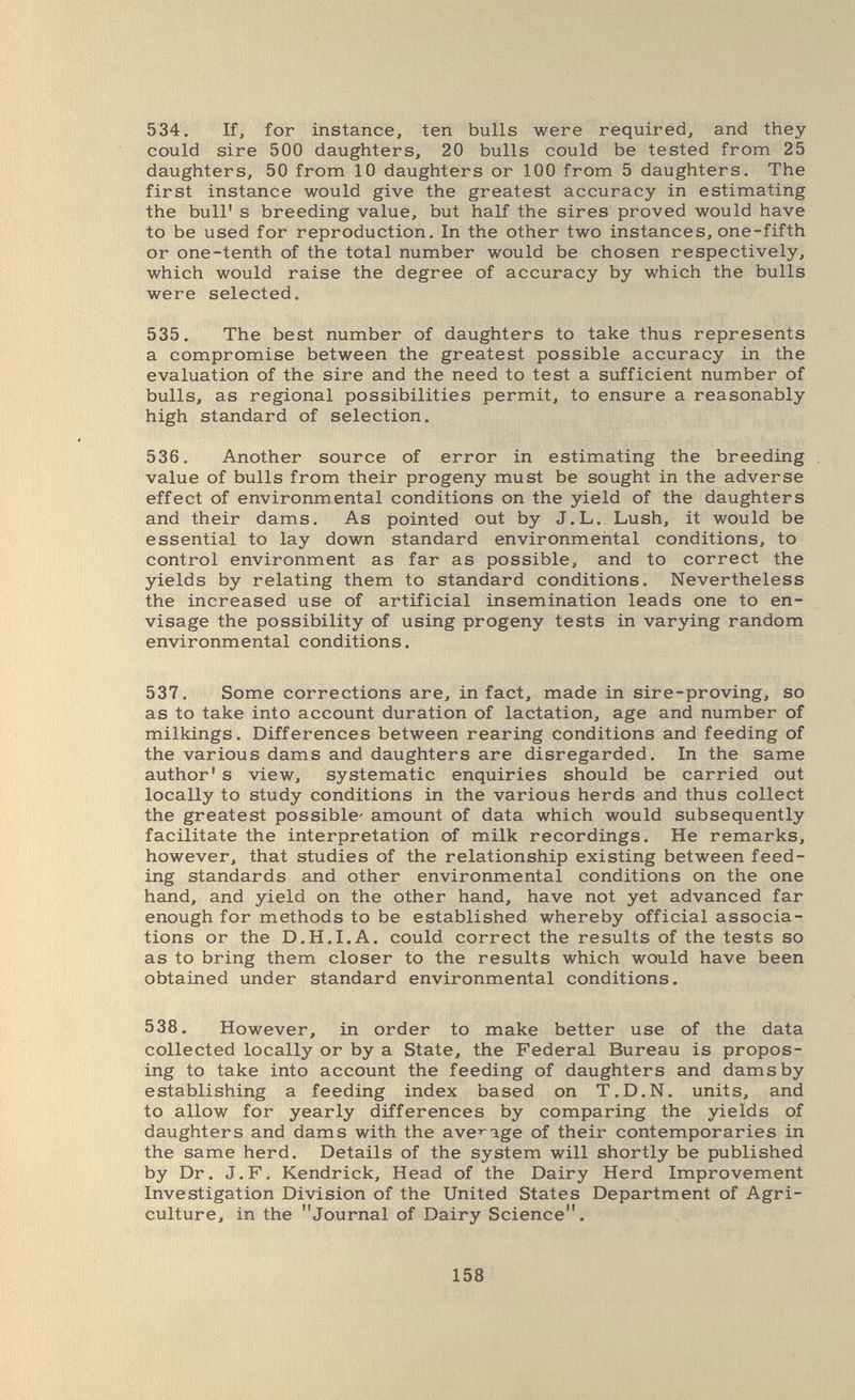 534. If, for instance, ten bulls were required, and they could sire 500 daughters, 20 bulls could be tested from 25 daughters, 50 from 10 daughters or 100 from 5 daughters. The first instance would give the greatest accuracy in estimating the bull' s breeding value, but half the sires proved would have to be used for reproduction. In the other two instances, one-fifth or one-tenth of the total number would be chosen respectively, which would raise the degree of accuracy by which the bulls were selected. 535. The best number of daughters to take thus represents a compromise between the greatest possible accuracy in the evaluation of the sire and the need to test a sufficient number of bulls, as regional possibilities permit, to ensure a reasonably high standard of selection. 536. Another source of error in estimating the breeding value of bulls from their progeny must be sought in the adverse effect of environmental conditions on the yield of the daughters and their dams. As pointed out by J.L. Lush, it would be essential to lay down standard environmental conditions, to control environment as far as possible, and to correct the yields by relating them to standard conditions. Nevertheless the increased use of artificial insemination leads one to en¬ visage the possibility of using progeny tests in varying random environmental conditions. 537. Some corrections are, in fact, made in sire-proving, so as to take into account duration of lactation, age and number of milkings. Differences between rearing conditions and feeding of the various dams and daughters are disregarded. In the same author' s view, systematic enquiries should be carried out locally to study conditions in the various herds and thus collect the greatest possible- amount of data which would subsequently facilitate the interpretation of milk recordings. He remarks, however, that studies of the relationship existing between feed¬ ing standards and other environmental conditions on the one hand, and yield on the other hand, have not yet advanced far enough for methods to be established whereby official associa¬ tions or the D.H.I.A. could correct the results of the tests so as to bring them closer to the results which would have been obtained under standard environmental conditions. 538. However, in order to make better use of the data collected locally or by a State, the Federal Bureau is propos¬ ing to take into account the feeding of daughters and dams by establishing a feeding index based on T.D.N, units, and to allow for yearly differences by comparing the yields of daughters and dams with the ave^-age of their contemporaries in the same herd. Details of the system will shortly be published by Dr. J.F. Kendrick, Head of the Dairy Herd Improvement Investigation Division of the United States Department of Agri¬ culture, in the Journal of Dairy Science. 158