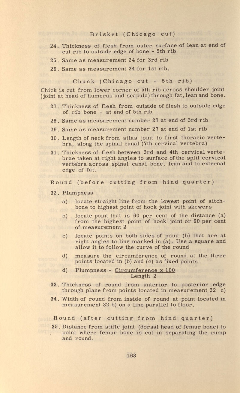 Brisket (Chicago cut) 24. Thickness of flesh from outer surface of lean at end of cut rib to outside edge of bone - 5th rib 25. Same as measurement 24 for 3rd rib 26. Same as measurement 24 for 1st rib. Chuck (Chicago cut - 5th rib) Chick is cut from lower corner of 5th rib across shoulder joint (joint at head of humerus and scapula) through fat, lean and bone. 27. Thickness of flesh from outside of flesh to outside edge of rib bone - at end of 5th rib 28. Same as measurement number 27 at end of 3rd rib 29. Same as measurement number 27 at end of 1st rib 30. Length of neck from atlas joint to first thoracic verte¬ bra, along the spinal canal (7th cervical vertebra) 31. Thickness of flesh between 3rd and 4th cervical verte¬ brae taken at right angles to surface of the split cervical vertebra across spinal canal bone, lean and to external edge of fat. Round (before cutting from hind quarter) 32. Plumpness a) locate straight line from the lowest point of aitch¬ bone to highest point of hock joint with skewers b) locate point that is 60 per cent of the distance (a) from the highest point of hock joint or 60 per cent of measurement 2 c) locate points on both sides of point (b) that are at right angles to line marked in (a). Use a square and allow it to follow the curve of the round d) measure the circumference of round at the three points located in (b) and (c) as fixed points d) Plumpness - Circumference x 100 Length 2 33. Thickness of round from anterior to posterior edge through plane from points located in measurement 32 c) 34. Width of round from inside of round at point located in measurement 32 b) on a line parallel to floor. Round (after cutting from hind quarter) 35. Distance from stifle joint (dorsal head of femur bone) to point where femur bone is cut in separating the rump and round. 168