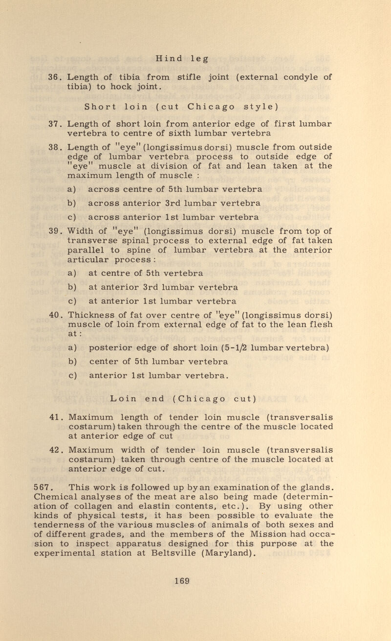 Hind leg 36. Length of tibia from stifle joint (external condyle of tibia) to hock joint. Short loin (cut Chicago style) 37. Length of short loin from anterior edge of first lumbar vertebra to centre of sixth lumbar vertebra 38. Length of eye (longissimus dorsi) muscle from outside edge of lumbar vertebra process to outside edge of eye muscle at division of fat and lean taken at the maximum length of muscle : a) across centre of 5th lumbar vertebra b) across anterior 3rd lumbar vertebra c) across anterior 1st lumbar vertebra 39. Width of eye (longissimus dorsi) muscle from top of transverse spinal process to external edge of fat taken parallel to spine of lumbar vertebra at the anterior articular process : a) at centre of 5th vertebra b) at anterior 3rd lumbar vertebra c) at anterior 1st lumbar vertebra 40. Thickness of fat over centre of eye (longissimus dorsi) muscle of loin from external edge of fat to the lean flesh at : a) posterior edge of short loin (5-1/2 lumbar vertebra) b) center of 5th lumbar vertebra c) anterior 1st lumbar vertebra. Loin end (Chicago cut) 41. Maximum length of tender loin muscle (transversalis costarum) taken through the centre of the muscle located at anterior edge of cut 42. Maximum width of tender loin muscle (transversalis costarum) taken through centre of the muscle located at anterior edge of cut. 567. This work is followed up by an examination of the glands. Chemical analyses of the meat are also being made (determin¬ ation of collagen and elastin contents, etc.). By using other kinds of physical tests, it has been possible to evaluate the tenderness of the various muscles-of animals of both sexes and of different grades, and the members of the Mission had occa¬ sion to inspect apparatus designed for this purpose at the experimental station at Beltsville (Maryland). 169