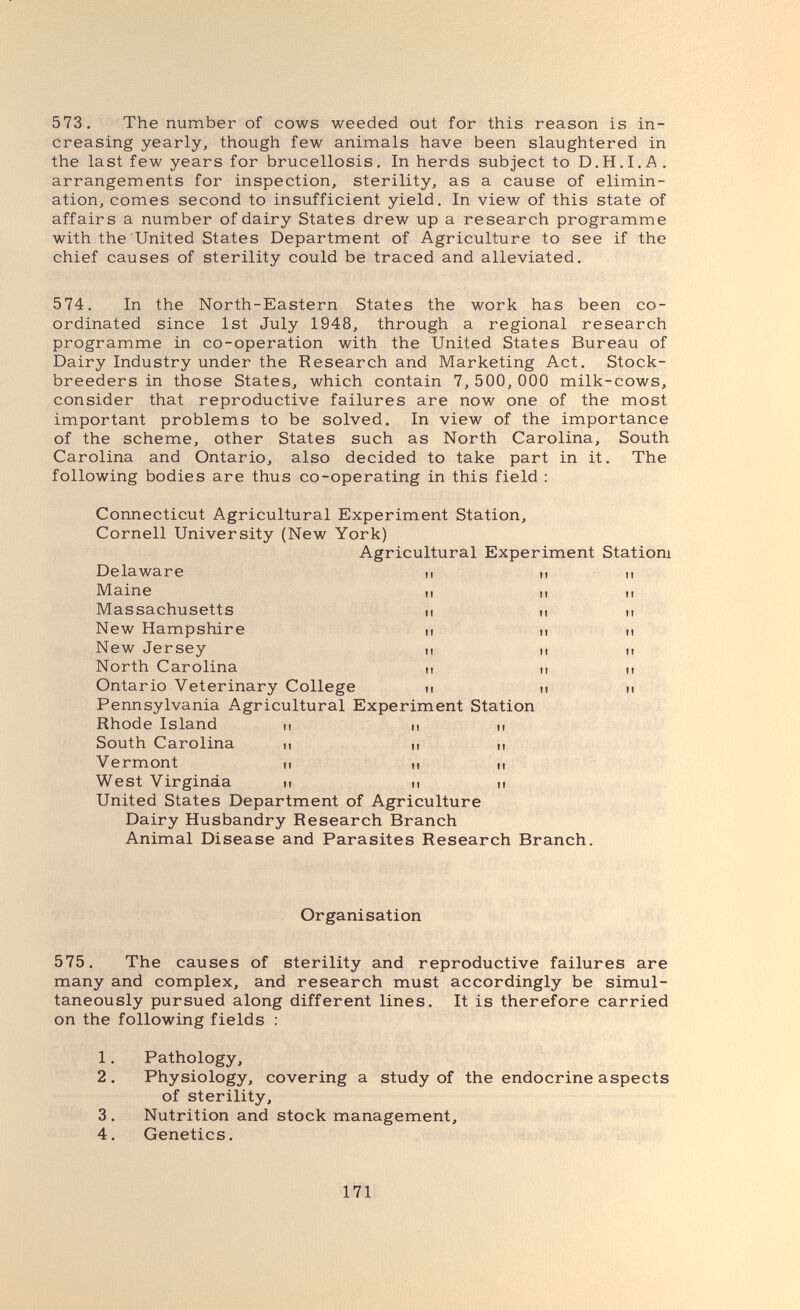 573. The number of cows weeded out for this reason is in¬ creasing yearly, though few animals have been slaughtered in the last few years for brucellosis. In herds subject to D.H.I.A. arrangements for inspection, sterility, as a cause of elimin¬ ation, comes second to insufficient yield. In view of this state of affairs a number of dairy States drew up a research programme with the United States Department of Agriculture to see if the chief causes of sterility could be traced and alleviated. 574. In the North-Eastern States the work has been co¬ ordinated since 1st July 1948, through a regional research programme in co-operation with the United States Bureau of Dairy Industry under the Research and Marketing Act. Stock¬ breeders in those States, which contain 7, 500, ООО milk-cows, consider that reproductive failures are now one of the most important problems to be solved. In view of the importance of the scheme, other States such as North Carolina, South Carolina and Ontario, also decided to take part in it. The following bodies are thus co-operating in this field : Connecticut Agricultural Experiment Station, Cornell University (New York) Agricultural Experiment Statiom Delaware Maine Massachusetts New Hampshire New Jersey North Carolina Ontario Veterinary College Pennsylvania Agricultural Experiment Station Rhode Island и n i, South Carolina ц м п Vermont и п ц West Virginia п и ц United States Department of Agriculture Dairy Husbandry Research Branch Animal Disease and Parasites Research Branch. Organisation 575, The causes of sterility and reproductive failures are many and complex, and research must accordingly be simul¬ taneously pursued along different lines. It is therefore carried on the following fields : 1. Pathology, 2. Physiology, covering a study of the endocrine aspects of sterility, 3. Nutrition and stock management, 4. Genetics. 171