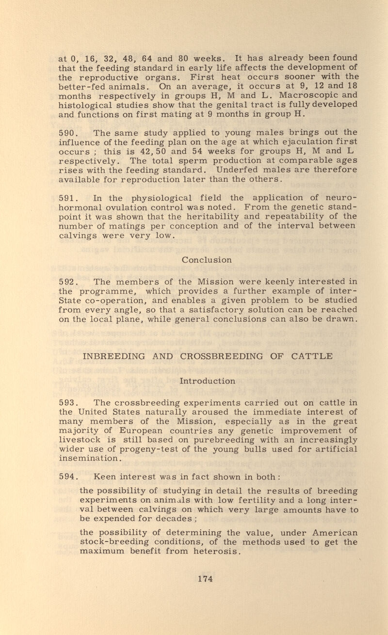 at О, 16, 32, 48, 64 and 80 weeks. It has already been found that the feeding standard in early life affects the development of the reproductive organs. First heat occurs sooner with the better-fed animals. On an average, it occurs at 9, 12 and 18 months respectively in groups H, M and L. Macroscopic and histological studies show that the genital tract is fully developed and functions on first mating at 9 months in group H. 590. The same study applied to young males brings out the influence of the feeding plan on the age at which ejaculation first occurs ; this is 42, 50 and 54 weeks for groups H, M and L respectively. The total sperm production at comparable ages rises with the feeding standard. Underfed males are therefore available for reproduction later than the others. 591. In the physiological field the application of neuro- hormonal ovulation control was noted. From the genetic stand¬ point it was shown that the heritability and repeatability of the number of matings per conception and of the interval between cal Vings were very low. Conclusion 592. The members of the Mission were keenly interested in the programme, which provides a further example of inter- State co-operation, and enables a given problem to be studied from every angle, so that a satisfactory solution can be reached on the local plane, while general conclusions can also be drawn. INBREEDING AND CROSSBREEDING OF CATTLE Introduction 593. The crossbreeding experiments carried out on cattle in the United States naturally aroused the immediate interest of many members of the Mission, especially as in the great majority of European countries any genetic improvement of livestock is still based on purebreeding with an increasingly wider use of progeny-test of the young bulls used for artificial insemination. 594. Keen interest was in fact shown in both : the possibility of studying in detail the results of breeding experiments on animals with low fertility and a long inter¬ val between calvings on which very large amounts have to be expended for decades ; the possibility of determining the value, under American stock-breeding conditions, of the methods used to get the maximum benefit from heterosis. 174