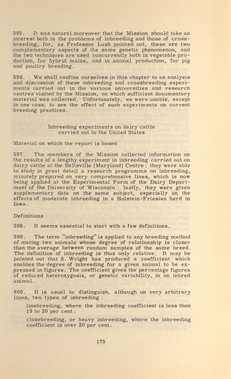 595, It was natural moreover that the Mission should take an interest both in the problems of inbreeding and those of cross¬ breeding, for, as Professor Lush pointed out, these are two complementary aspects of the same genetic phenomenon, and the two techniques are used concurrently both in vegetable pro¬ duction, for hybrid maize, and in animal production, for pig and poultry breeding. 596. We shall confine ourselves in this chapter to an analysis and discussion of these inbreeding and crossbreeding experi¬ ments carried out in the various universities and research centres visited by the Mission, on which sufficient documentary material was collected. Unfortunately, we were unable, except in one case, to see the effect of such experiments on current breeding practices. Inbreeding experiments on dairy cattle carried out in the United States Material on which the report is based 597. The members of the Mission collected information on the results of a lengthy experiment in inbreeding carried out on dairy cattle at the Beltsville (Maryland) Centre ; they were able to study in great detail a research programme on inbreeding, minutely prepared on very comprehensive lines, which is now being applied at the Experimental Farm of the Dairy Depart¬ ment of the University of Wisconsin ; lastly, they were given supplementary data on the same subject, especially on the effects of moderate inbreeding in a Holstein-Friesian herd in Iowa. Definitions 598. It seems essential to start with a few definitions. 599. The term inbreeding is applied to any breeding method of mating two animals whose degree of relationship is closer than the average between random samples of the same breed. The definition of inbreeding is thus only relative. It may be pointed out that S. Wright has produced a coefficient which enables the degree of inbreeding for a given animal to be ex¬ pressed in figures. The coefficient gives the percentage figures of reduced heterozygosis, or genetic variability, in an inbred animal. 600. It is usual to distinguish, although on very arbitrary lines, two types of inbreeding : linebreeding, where the inbreeding coefficient is less than 15 to 20 per cent ; closebreeding, or heavy inbreeding, where the inbreeding coefficient is over 20 per cent. 175