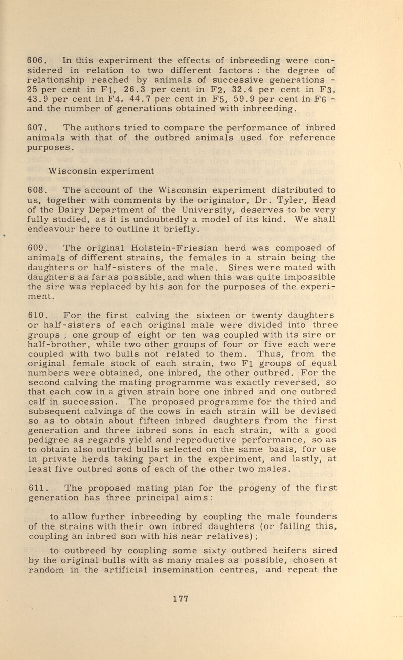 606. In this experiment the effects of inbreeding were con¬ sidered in relation to two different factors ; the degree of relationship reached by animals of successive generations - 25 per cent in Fl, 26.3 per cent in F2, 32.4 per cent in F3, 43.9 per cent in F4j 44.7 per cent in F5, 59.9 per cent in F6 - and the number of generations obtained with inbreeding. 607. The authors tried to compare the performance of inbred animals with that of the outbred animals used for reference purposes. Wisconsin experiment 608. The account of the Wisconsin experiment distributed to us, together with comments by the originator. Dr. Tyler, Head of the Dairy Department of the University, deserves to be very fully studied, as it is undoubtedly a model of its kind. We shall endeavour here to outline it briefly. 609. The original Holstein-Friesian herd was composed of animals of different strains, the females in a strain being the daughters or half-sisters of the male. Sires were mated with daughters as far as possible, and when this was quite impossible the sire was replaced by his son for the purposes of the experi¬ ment. 610. For the first calving the sixteen or twenty daughters or half-sisters of each original male were divided into three groups ; one group of eight or ten was coupled with its sire or half-brother, while two other groups of four or five each were coupled with two bulls not related to them. Thus, from the original female stock of each strain, two Fl groups of equal numbers were obtained, one inbred, the other outbred. For the second calving the mating programme was exactly reversed, so that each cow in a given strain bore one inbred and one outbred calf in succession. The proposed programme for the third and subsequent calvings of the cows in each strain will be devised so as to obtain about fifteen inbred daughters from the first generation and three inbred sons in each strain, with a good pedigree as regards yield and reproductive performance, so as to obtain also outbred bulls selected on the same basis, for use in private herds taking part in the experiment, and lastly, at least five outbred sons of each of the other two males. 611. The proposed mating plan for the progeny of the first generation has three principal aims ; to allow further inbreeding by coupling the male founders of the strains with their own inbred daughters (or failing this, coupling an inbred son with his near relatives) ; to outbreed by coupling some sixty outbred heifers sired by the original bulls with as many males as possible, chosen at random in the artificial insemination centres, and repeat the 177