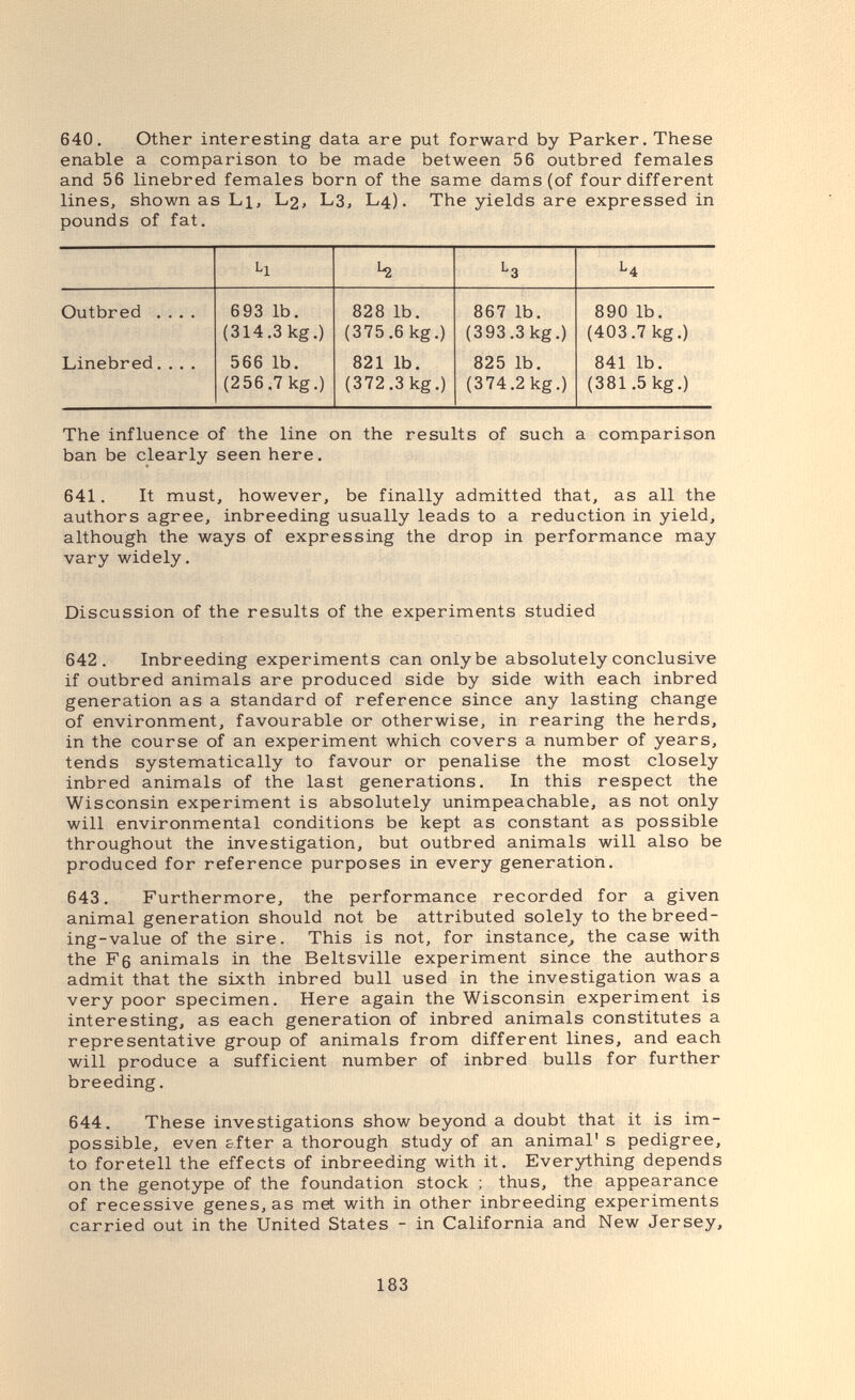 640. Other interesting data are put forward by Parker. These enable a comparison to be made between 56 outbred females and 56 linebred females born of the same dams (of four different lines, shown as Li, L2, L3, L4). The yields are expressed in pounds of fat. The influence of the line on the results of such a comparison ban be clearly seen here. 641. It must, however, be finally admitted that, as all the authors agree, inbreeding usually leads to a reduction in yield, although the ways of expressing the drop in performance may vary widely. Discussion of the results of the experiments studied 642. Inbreeding experiments can only be absolutely conclusive if outbred animals are produced side by side with each inbred generation as a standard of reference since any lasting change of environment, favourable or otherwise, in rearing the herds, in the course of an experiment which covers a number of years, tends systematically to favour or penalise the most closely inbred animals of the last generations. In this respect the Wisconsin experiment is absolutely unimpeachable, as not only will environmental conditions be kept as constant as possible throughout the investigation, but outbred animals will also be produced for reference purposes in every generation. 643. Furthermore, the performance recorded for a given animal generation should not be attributed solely to the breed¬ ing-value of the sire. This is not, for instance^ the case with the F6 animals in the Beltsville experiment since the authors admit that the sixth inbred bull used in the investigation was a very poor specimen. Here again the Wisconsin experiment is interesting, as each generation of inbred animals constitutes a representative group of animals from different lines, and each will produce a sufficient number of inbred bulls for further breeding. 644. These investigations show beyond a doubt that it is im¬ possible, even sfter a thorough study of an animal' s pedigree, to foretell the effects of inbreeding with it. Everything depends on the genotype of the foundation stock ; thus, the appearance of recessive genes, as met with in other inbreeding experiments carried out in the United States - in California and New Jersey, 183