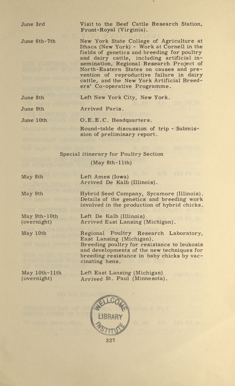 \ June 3rd June 6th-7th June 8th June 9th June 10th Visit to the Beef Cattle Research Station, Front-Royal (Virginia). New York State College of Agriculture at Ithaca (New York) - Work at Cornell in the fields of genetics and breeding for poultry and dairy cattle, including artificial in¬ semination, Regional Research Project of North-Eastern States on causes and pre¬ vention of reproductive failure in dairy cattle, and the New York Artificial Breed¬ ers' Co-operative Programme. Left New York City, New York. Arrived Paris. O.E.E.C. Headquarters. Round-table discussion of trip sion of preliminary report. Submis- Special itinerary for Poultry Section (May 8th-nth) May 8th May 9th May 9th-10th (overnight) May 10th May 10th-nth (overnight) Left Ames (Iowa) Arrived De Kalb (Illinois). Hybrid Seed Company, Sycamore (Illinois). Details of the genetics and breeding work involved in the production of hybrid chicks. Left De Kalb (Illinois) Arrived East Lansing (Michigan). Regional Poultry Research Laboratory, East Lansing (Michigan). Breeding poultry for resistance to leukosis and developments of the new techniques for breeding resistance in baby chicks by vac¬ cinating hens. Left East Lansing (Michigan) Arrived St. Paul (Minnesota). IBRARY bm 227