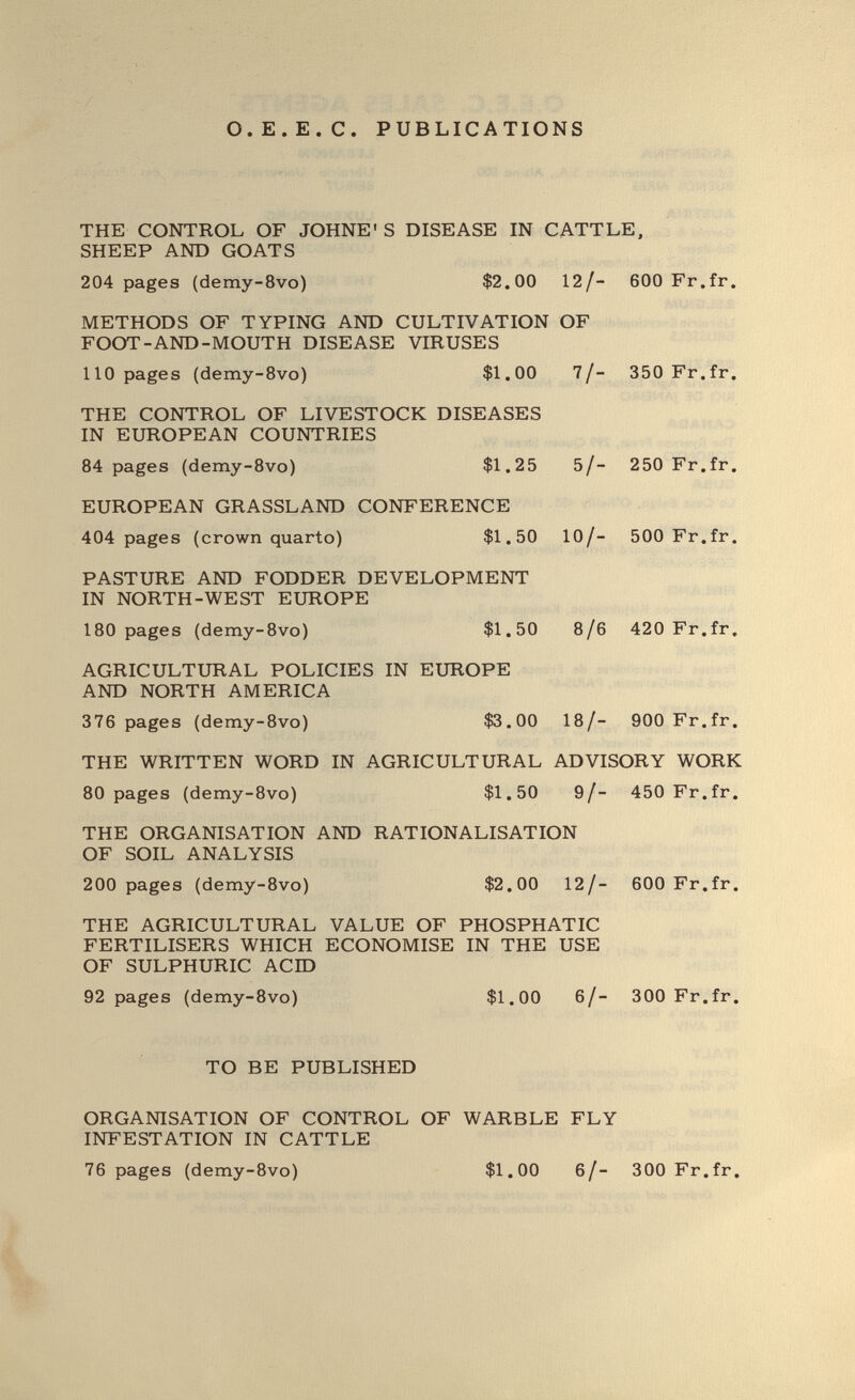 о.E.E.с. PUBLICATIONS THE CONTROL OF JOHNE' S DISEASE IN CATTLE, SHEEP AND GOATS 204 pages {demy-8vo) $2.00 12/- 600 Fr.fr. METHODS OF TYPING AND CULTIVATION OF FOOT-AND-MOUTH DISEASE VIRUSES 110 pages (demy-Svo) $1.00 7/- 350 Fr.fr. THE CONTROL OF LIVESTOCK DISEASES IN EUROPEAN COUNTRIES 84 pages (demy-Bvo) $1.25 5/- 250 Fr.fr. EUROPEAN GRASSLAND CONFERENCE 404 pages (crown quarto) $1.50 10/- 500 Fr.fr. PASTURE AND FODDER DEVELOPMENT IN NORTH-WEST EUROPE 180 pages (demy-8vo) $1.50 8/6 420 Fr.fr. AGRICULTURAL POLICIES IN EUROPE AND NORTH AMERICA 376 pages (demy-8vo) $3.00 18/- 900 Fr.fr. THE WRITTEN WORD IN AGRICULTURAL ADVISORY WORK 80 pages (demy-8vo) $1.50 9/- 450 Fr.fr. THE ORGANISATION AND RATIONALISATION OF SOIL ANALYSIS 200 pages {demy-8vo) $2.00 12/- 600 Fr.fr. THE AGRICULTURAL VALUE OF PHOSPHAT 1С FERTILISERS WHICH ECONOMISE IN THE USE OF SULPHURIC ACID 92 pages (demy-8vo) $1.00 6/- 300 Fr.fr. TO BE PUBLISHED ORGANISATION OF CONTROL OF WARBLE FLY INFESTATION IN CATTLE 76 pages (demy-8vo) $1.00 6/- 300 Fr.fr.