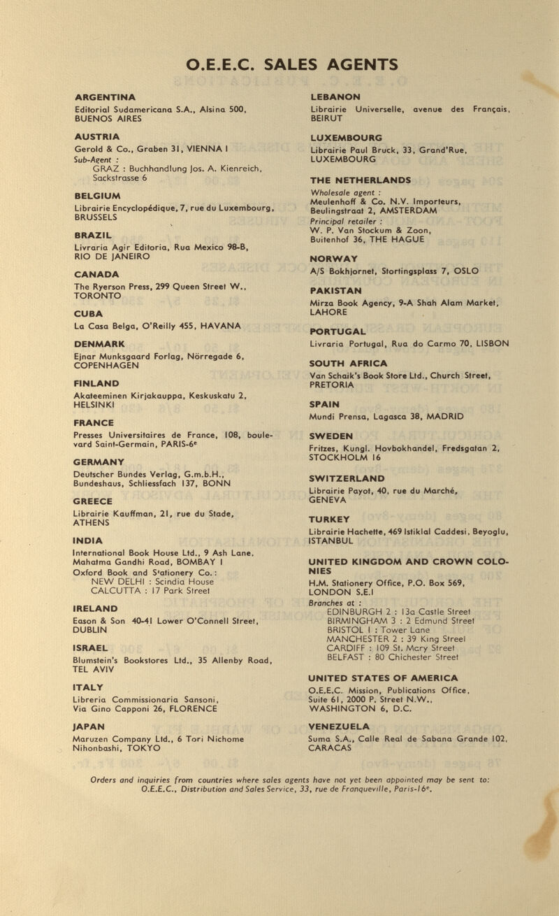 O.E.E.C. SALES AGENTS ARGENTINA Editorial Sudamericana S.A., Alsina 500, BUENOS AIRES AUSTRIA Gerold & Co., Graben 31, VIENNA I Sub-Açent : GRAZ : Buchhandlung Jos. A. Kienreich, Sackstrasse 6 BELGIUM Librairie Encyclopédique, 7, rue du Luxembourg, BRUSSELS BRAZIL Livraria Agir Editoria, Rua Mexico 98-B, RIO DE JANEIRO CANADA The Ryerson Press, 299 Queen Street W.. TORONTO CUBA La Casa Belga, O'Reilly 455, HAVANA DENMARK Ejnar Munksgaard Forlag, Nörregade 6, COPENHAGEN FINLAND Akateeminen Kirjakauppa, Keskuskatu 2, HELSINKI FRANCE Presses Universitaires de France, 108, boule¬ vard Saint-Germain, PARIS-6' GERMANY Deutscher Bundes Verlag, G.m.b.H., Bundeshaus, Schllessfach 137, BONN GREECE Librairie Kauffman, 21, rue du Stade, ATHENS INDIA International Book House Ltd., 9 Ash Lane, Mahatma Gandhi Road, BOMBAY I Oxford Book and Stationery Co. : NEW DELHI : Scindia House CALCUTTA : 17 Park Street IRELAND Eason & Son -40-41 Lov^er O'Connell Street, DUBLIN ISRAEL Blumstein's Bookstores Ltd., 35 Allenby Road, TEL AVIV ITALY Libreria Commissionaria Sansoni, Via Gino Capponi 26, FLORENCE JAPAN Maruzen Company Ltd., 6 Tori Nichome Nihonbashi, TOKYO LEBANON Librairie Universelle, avenue des Francais, BEIRUT LUXEMBOURG Librairie Paul Bruck, 33, Grand'Rue, LUXEMBOURG THE NETHERLANDS Wholesale agent : Meulenhotf & Co. N.V. Importeurs, Beulingstraat 2, AMSTERDAM Principal retailer : W. P. Van Stockum & Zoon, Buitenhof 36, THE HAGUE NORWAY A/S Bokhjornet, Storti ngsplass 7, OSLO PAKISTAN Mirza Book Agency, 9-A Shah Alam Market, LAHORE PORTUGAL Livraria Portugal, Rua do Carmo 70, LISBON SOUTH AFRICA Van Schaik's Book Store Ltd., Church Street, PRETORIA SPAIN Mundi Prensa, Lagasca 38, MADRID SWEDEN Fritzes, Kungl. Hovbokhandel, Fredsgatan 2, STOCKHOLM 16 SWITZERLAND Librairie Payot, 40, rue du Marché. GENEVA TURKEY Librairie Hachette, 469 Istikial Caddesi, Beyoglu, ISTANBUL UNITED KINGDOM AND CROWN COLO¬ NIES H.M. Stationery Office, P.O. Box 569, LONDON S.E.I Branches at : EDINBURGH 2 : 13a Castle Street BIRMINGHAM 3 : 2 Edmund Street BRISTOL I : Tov^er Lane MANCHESTER 2 : 39 King Streel CARDIFF : 109 St. Mcry Street BELFAST : 80 Chichester Street UNITED STATES OF AMERICA O.E.E.C. Mission, Publications Office, Suite 61, 2000 P. Street N.W., WASHINGTON 6, D.C. VENEZUELA Suma S.A., Calle Real de Sabana Grande 102, CARACAS Orders and inquiries from countries where sales agents have not yet been appointed may be sent to; O.E.E.C., Distribution and Sales Service, 33, rue de Franqueville, Paris-ló.