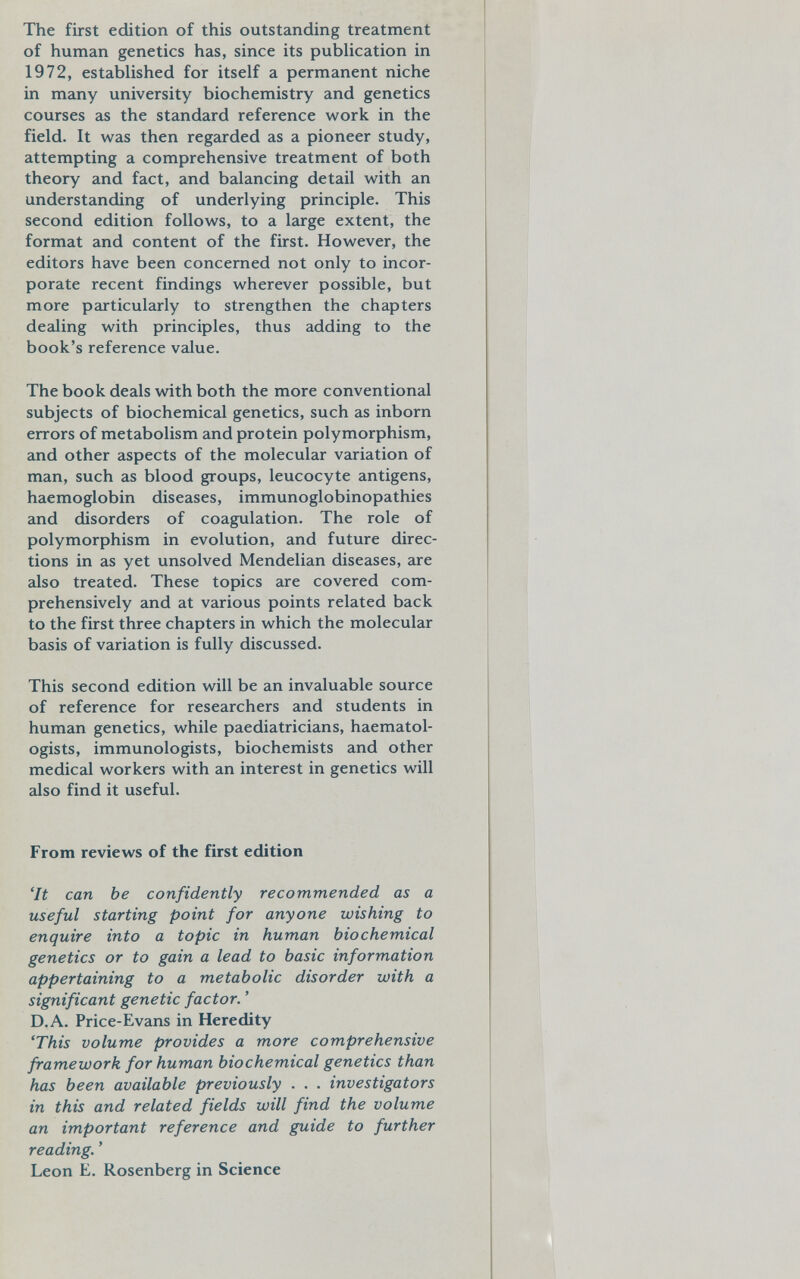 The first edition of this outstanding treatment of human genetics has, since its publication in 1972, established for itself a permanent niche in many university biochemistry and genetics courses as the standard reference work in the field. It was then regarded as a pioneer study, attempting a comprehensive treatment of both theory and fact, and balancing detail with an understanding of underlying principle. This second edition follows, to a large extent, the format and content of the first. However, the editors have been concerned not only to incor¬ porate recent findings wherever possible, but more particularly to strengthen the chapters dealing with principles, thus adding to the book's reference value. The book deals with both the more conventional subjects of biochemical genetics, such as inborn errors of metabolism and protein polymorphism, and other aspects of the molecular variation of man, such as blood groups, leucocyte antigens, haemoglobin diseases, immunoglobinopathies and disorders of coagulation. The role of polymorphism in evolution, and future direc¬ tions in as yet unsolved Mendelian diseases, are also treated. These topics are covered com¬ prehensively and at various points related back to the first three chapters in which the molecular basis of variation is fully discussed. This second edition will be an invaluable source of reference for researchers and students in human genetics, while paediatricians, haematol- ogists, immunologists, biochemists and other medical workers with an interest in genetics will also find it useful. From reviews of the first edition 'It can be confidently recommended as a useful starting point for anyone wishing to enquire into a topic in human biochemical genetics or to gain a lead to basic information appertaining to a metabolic disorder with a significant genetic factor. ' D.A. Price-Evans in Heredity 'This volume provides a more comprehensive framework for human biochemical genetics than has been available previously . . . investigators in this and related fields will find the volume an important reference and guide to further reading. ' Leon E. Rosenberg in Science