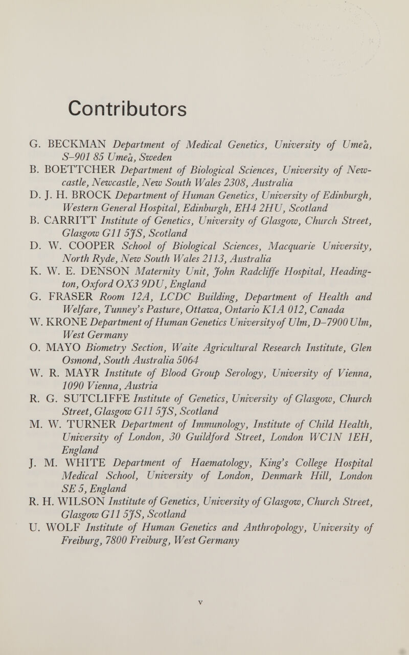 Contributors G. BECKMAN Department of Medical Genetics, University of Umeâ, S-901 85 иmea, Sweden В. BOETTCHER Department of Biological Sciences, University of New¬ castle, Newcastle, New South Wales 2308, Australia D. J. H. BROCK Department of Human Genetics, University of Edinburgh, Western General Hospital, Edinburgh, EH4 2HU, Scotland B. CARRITT Institute of Genetics, University of Glasgow, Church Street, Glasgow Gil 5JS, Scotland D. W. COOPER School of Biological Sciences, Macquarie University, North Ryde, New South Wales 2113, Australia K. W. E. DENSON Maternity Unit, John Radcliffe Hospital, Heading- ton, Oxford 0X3 9DU, England G, FRASER Room, 12A, LCDC Building, Department of Health and Welfare, Tunney's Pasture, Ottawa, Ontario KIA 012, Canada W. KRONE Department of Human Genetics University of Ulm, D-7900 Ulm, West Germany O. MAYO Biometry Section, Waite Agricultural Research Institute, Glen Osmond, South Australia 5064 W. R. MAYR Institute of Blood Group Serology, University of Vienna, 1090 Vienna, Austria R. G. SUTCLIFFE//wtòwie of Genetics, University of Glasgow, Church Street, Glasgow Gl 1 5jfS, Scotland M, W. TURNER Department of Immunology, Institute of Child Health, University of London, 30 Guildford Street, London WCIN lEH, England J. M. WHITE Department of Haematology, King's College Hospital Medical School, University of London, Denmark Hill, London SE 5, England R. H. WILSON Institute of Genetics, University of Glasgow, Church Street, Glasgow Gil 5jfS, Scotland U. WOLF Institute of Human Genetics and Anthropology, University of Freiburg, 7800 Freiburg, West Germany