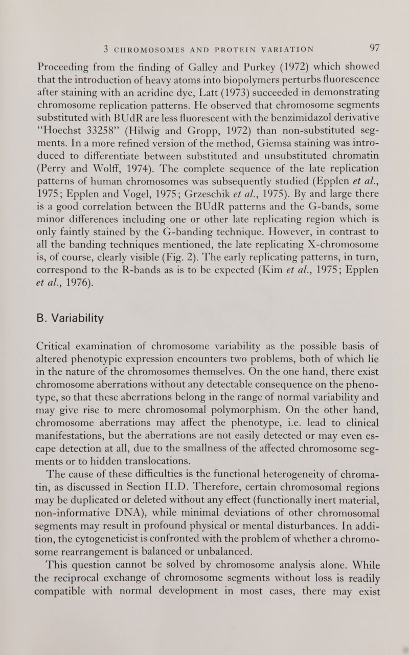 3 CHROMOSOMES AND PROTEIN VARIATION 97 Proceeding from the finding of Galley and Purkey (1972) which showed that the introduction of heavy atoms into biopolymers perturbs fluorescence after staining with an acridine dye, Latt (1973) succeeded in demonstrating chromosome replication patterns. He observed that chromosome segments substituted with BUdR are less fluorescent with the benzimidazol derivative Hoechst 33258 (Hilwig and Gropp, 1972) than non-substituted seg¬ ments. In a more refined version of the method, Giemsa staining was intro¬ duced to differentiate between substituted and unsubstituted chromatin (Perry and Wolff, 1974). The complete sequence of the late replication patterns of human chromosomes was subsequently studied (Epplen et al., 1975; Epplen and Vogel, 1975; Grzeschik et al., 1975). By and large there is a good correlation between the BUdR patterns and the G-bands, some minor differences including one or other late replicating region which is only faintly stained by the G-banding technique. However, in contrast to all the banding techniques mentioned, the late replicating X-chromosome is, of course, clearly visible (Fig. 2). The early replicating patterns, in turn, correspond to the R-bands as is to be expected (Kim et al., 1975; Epplen et al., 1976). В. Variability Critical examination of chromosome variability as the possible basis of altered phenotypic expression encounters two problems, both of which lie in the nature of the chromosomes themselves. On the one hand, there exist chromosome aberrations without any detectable consequence on the pheno- type, so that these aberrations belong in the range of normal variability and may give rise to mere chromosomal polymorphism. On the other hand, chromosome aberrations may affect the phenotype, i.e. lead to clinical manifestations, but the aberrations are not easily detected or may even es¬ cape detection at all, due to the smallness of the affected chromosome seg¬ ments or to hidden translocations. The cause of these difficulties is the functional heterogeneity of chroma¬ tin, as discussed in Section H.D. Therefore, certain chromosomal regions may be duplicated or deleted without any effect (functionally inert material, non-informative DNA), while minimal deviations of other chromosomal segments may result in profound physical or mental disturbances. In addi¬ tion, the cytogeneticist is confronted with the problem of whether a chromo¬ some rearrangement is balanced or unbalanced. This question cannot be solved by chromosome analysis alone. While the reciprocal exchange of chromosome segments without loss is readily compatible with normal development in most cases, there may exist