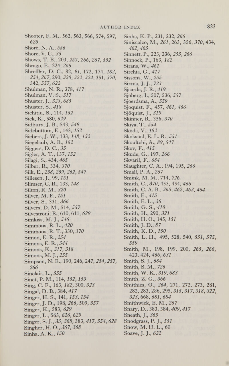 AUTHOR INDEX 823 Shooter, F. M., 562, 563, 566, 574, 597, 625 Shore, N. A., 556 Shore, V. C., 35 Shows, T. В., 203, 257, 266, 261, 552 Shrago, E., 224, 266 Shreffler, D. C., 82, 91, 172, 174, 182, 254, 267, 290, 320, 322, 324, 351, 370, 542, 557, 622 Shulman, N. R., 378, 417 Shulman, V. S., 317 Shuster, J., 323, 685 Shuster, S., 418 Sichitiu, S., 114, 152 Sick, K., 580, 629 Sidbury, J. В., 543, 549 Sidebottom, E., 143, 152 Siebers, J. W., 133, 148, 152 Siegelaub, A. В., 182 Siggers, D. C., 35 Sigler, A. T., 137, 152 Silagi, S., 434, 465 Silber, R., 334, 370 Silk, E., 258, 259, 262, 547 Sillesen, J., 99, 151 Slimser, C. R., 133,148 Silton, R. M., 320 Silver, M. F., 151 Silver, S., 331, 366 Silvers, D. M., 514, 557 Silvestroni, E., 610, 611, 629 Simkiss, M. J., 546 Simmons, R. L., 420 Simmons, R. T., 330, 370 Simon, E. R., 254 Simons, E. R., 544 Simons, K., 317, 318 Simons, M. J., 255 Simpson, N. E., 190, 246, 247, 254,257, 266 Sinclair, L., 555 Sinet, P.M., 114,152,153 Sing, C. F., 163, 182, 300, 323 Singal, D. В., 384, 417 Singer, H. S., 141, 153,154 Singer, J. D., 198, 266, 509, 557 Singer, K., 583, 629 Singer, L., 563, 626, 629 Singer, S. J., 35, 368, 383, 417, 554, 628 Singher, H. O., 367, 368 Sinha, A. K., 150 Sinha, K. P., 231,232, 266 Siniscalco, M., 261, 263, 356, 370, 434, 462, 465 Sinnett, P., 223, 236, 255, 266 Sinnock, P., 163, 182 Sirans, W., 461 Sirchia, G., 417 Sissons, W., 255 Sixma, J. J., 723 Sjaarda, J. R., 419 Sjoberg, I., 507, 536, 557 Sjoerdsma, A., 559 Sjoquist, F., 457, 461, 466 Sjöquist, J., 319 Skinner, R., 356, 370 Skiya, T., 554 Skoda, v., 182 Skokstad, E. L. R., 557 Skoultchi, A., 89, 547 Skov, F., 415 Skude, G., 197, 266 Skvaril, F., 684 Slaughter, C. A., 194, 195, 266 Small, P. A., 267 Smink, M. M., 714, 726 Smith, C., 370, 453, 454, 466 Smith, C. A. В., 365, 462, 463, 464 Smith, E., 415 Smith, E. L., 36 Smith, G. S., 410 Smith, H., 290, 321 Smith, H. O., 145, 151 Smith, J. D., 87 Smith, K. D., 150 Smith, L. H., 495 , 528, 540, 551, 575, 559 Smith, M., 198, 199, 200, 265, 266, 423, 424, 466, 631 Smith, S. J., 684 Smith, S. M., 726 Smith, W. K., 319, 683 Smith, Z. G., 366 Smithies, O., 264, 271, 272, 273, 281, 282, 283, 286, 295, 315,317,318, 322, 323, 668, 681, 684 Smithwick, E. M., 267 Snary, D., 383, 384, 409, 417 Sneath, J., 365 Snodgrass, P. J., 551 Snow, M. H. L., 60 Soave, J. J., 622