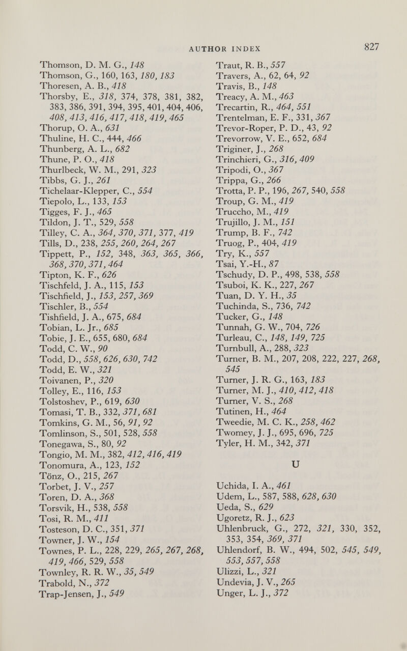 AUTHOR INDEX 827 Thomson, D. M. G., 148 Thomson, G., 160, 163, 180, 183 Thoresen, A. В., 418 Thorsby, E., 318, 374, 378, 381, 382, 383, 386, 391, 394, 395, 401, 404, 406, 408, 413, 416, 417, 418, 419, 465 Thorup, O. A., 631 Thuline, H. C., 444, 466 Thunberg, A. L., 682 Thune, P. O., 418 Thurlbeck, W. M., 291, 323 Tibbs, G. J., 261 Tichelaar-Klepper, C., 554 Tiepolo, L., 133, 153 Tigges, F. J., 465 Tilden, J. T., 529, 558 Tilley, C. A., 364, 370, 371, 377, 419 Tills, D., 238, 255, 260, 264, 267 Tippett, P., 152, 348, 363, 365, 366, 368, 370, 371, 464 Tipton, K. F., 626 Tischfeld, J. A., WS, 153 Tischfield, J., 153, 257, 369 Tischler, В., 554 Tishfield, J. A., 675, 684 Tobian, L. Jr., 685 Tobie, J. E., 655, 680, 684 Todd, C. W., 90 Todd, D., 558, 626, 630, 742 Todd, E. W., 321 Toivanen, P., 320 Tolley, E., 116, 153 Tolstoshev, P., 619, 630 Tornasi, T. В., 332, 371, 681 Tomkins, G. M., 56, 91, 92 Tomlinson, S., 501, 528, 558 Tonegawa, S., 80, 92 Tongio, M. M., 382, 412, 416, 419 Tonomura, A., 123, 152 Tönz, О., 215, 267 Torbet, J. V., 257 Toren, D. A., 368 Torsvik, H., 538, 558 Tosi, R. M., 411 Tosteson, D. C., 351, 371 Towner, J. W., 154 Townes, P. L., 228, 229, 265, 267, 268, 419, 466, 529, 558 Townley, R. R. W., 35, 549 Trabold, N., 372 Trap-Jensen, J., 549 Traut, R. В., 557 Travers, A., 62, 64, 92 Travis, В., 148 Treacy, A. M., 463 Trecartin, R., 464, 551 Trentelman, E. F., 331, 367 Trevor-Roper, P. D., 43, 92 Trevorrow, V. E., 652, 684 Triginer, J., 268 Trinchieri, G., 316, 409 Tripodi, О., 367 Trippa, G., 266 Trotta, P. P., 196, 267, 540, 558 Troup, G. M., 419 Truccho, M., 419 Trujillo, J. M., 151 Trump, В. F., 742 Truog, P., 404, 419 Try, К., 557 Tsai, Y.-Ы., 87 Tschudy, D. P., 498, 538, 558 Tsuboi, K. K., 227, 267 Tuan, D. Y. H., 35 Tuchinda, S., 736, 742 Tucker, G., 148 Tunnah, G. W., 704, 726 Turleau, C., 148, 149, 725 Turnbull, A., 288, 323 Turner, В. M., 207, 208, 222, 227, 268, 545 Turner, J. R. G., 163, 183 Turner, M. J., 410, 412, 418 Tumer, V. S., 268 Tutinen, H., 464 Tweedie, M. C. K., 258, 462 Twomey, J. J., 695, 696, 725 Tyler, H. M., 342, 371 и Uchida, I. A., 461 Udem, L., 587, 588, 628, 630 Ueda, S., 629 Ugoretz, R. J., 623 Uhlenbruck, G., 272, 321, 330, 352, 353, 354, 369, 371 Uhlendorf, B. W., 494, 502, 545, 549, 553, 557, 558 Ulizzi, L., 321 Undevia, J. V., 265 Unger, L. J., 372