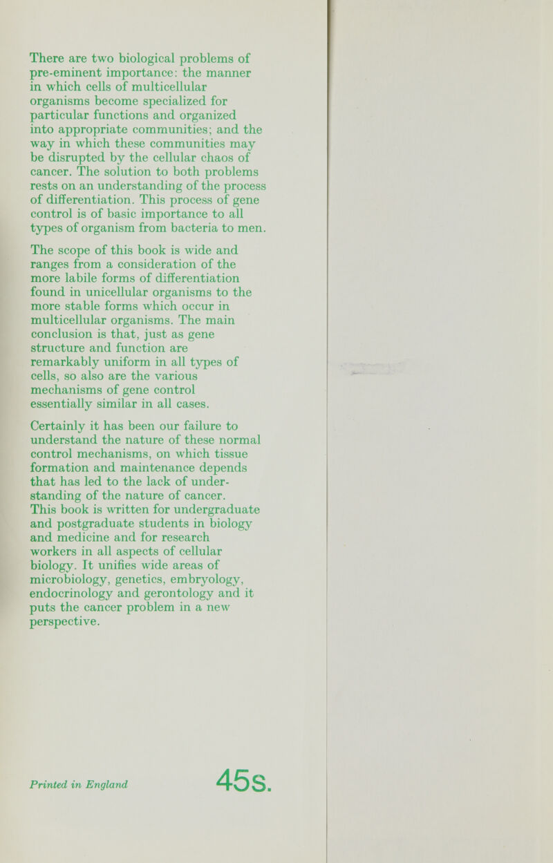 There are two biological problems of pre-eminent importance: the manner in which cells of multicellular organisms become specialized for particular functions and organized into appropriate communities; and the way in which these communities may be disrupted by the cellular chaos of cancer. The solution to both problems rests on an understanding of the process of differentiation. This process of gene control is of basic importance to all types of organism from bacteria to men. The scope of this book is wide and ranges from a consideration of the more labile forms of differentiation found in unicellular organisms to the more stable forms Avhich occur in multicellular organisms. The main conclusion is that, just as gene structure and function are remarkably uniform in all types of cells, so also are the various mechanisms of gene control essentially similar in all cases. Certainly it has been our failure to understand the nature of these normal control mechanisms, on which tissue formation and maintenance depends that has led to the lack of under¬ standing of the nature of cancer. This book is written for undergraduate and postgraduate students in biology and medicine and for research workers in all aspects of cellular biology. It unifies wide areas of microbiology, genetics, embryology, endocrinology and gerontology and it puts the cancer problem in a new perspective. Printed in England 45s
