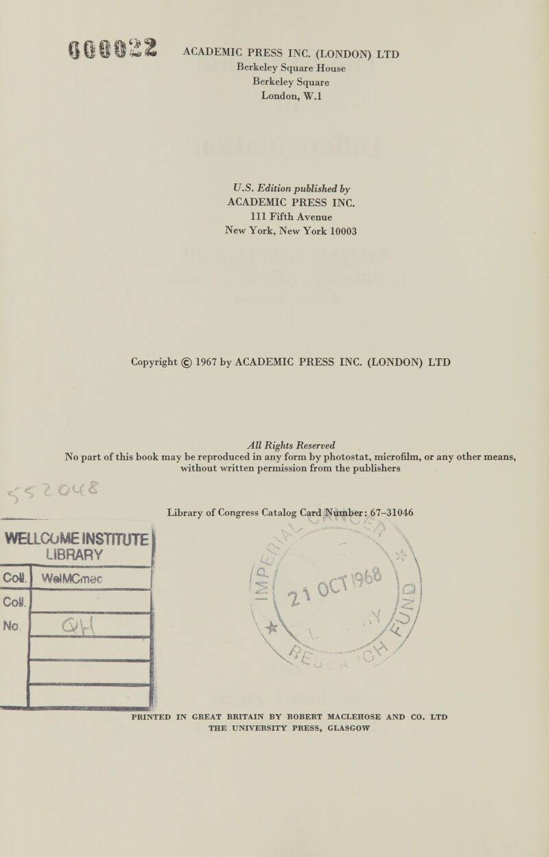 о o ^ ACADEMIC PRESS INC. (LONDON) LTD Berkeley Square House Berkeley Square London, W.l U.S. Edition published by ACADEMIC PRESS INC. Ill Fifth Avenue New York, New York 10003 Copyright © 1967 by ACADEMIC PRESS INC. (LONDON) LTD All Rights Reserved No part of this book may be reproduced in any form by photostat, microfilm, or any other without written permission from the publishers WEaCOME INSTITUTE LIBRARY CoH СоУ. No WelMCmec t..v V- Library of Congress Catalog Card Number: 67-31046 a/ -I PRINTED IN GBEAT BRITAIN BY ROBERT MACLEHOSE AND CO. LTD THE UNIVERSITY PRESS, GLASGOW