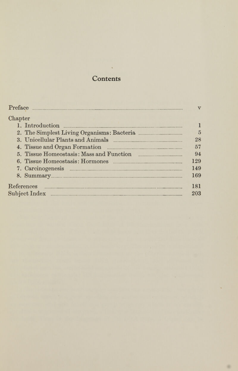 Contents Preface v Chapter 1. Introduction 1 2. The Simplest Living Organisms : Bacteria 5 3. Unicellular Plants and Animals 28 4. Tissue and Organ Formation 57 5. Tissue Homeostasis : Mass and Function 94 6. Tissue Homeostasis : Hormones 129 7. Carcinogenesis 149 8. Summary 169 References 181 Subject Index 203