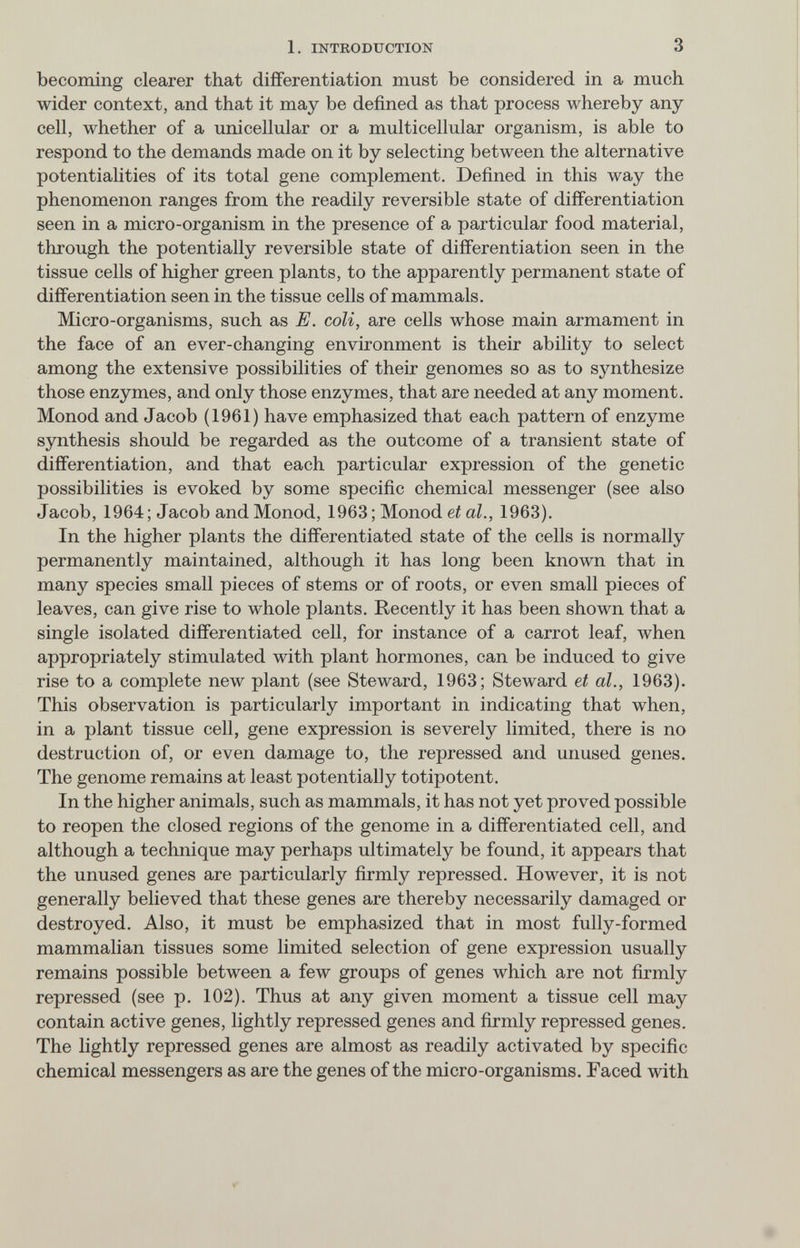1. INTRODUCTION 3 becoming clearer that differentiation must be considered in a much wider context, and that it may be defined as that process whereby any cell, whether of a unicellular or a multicellular organism, is able to respond to the demands made on it by selecting between the alternative potentialities of its total gene complement. Defined in this way the phenomenon ranges from the readily reversible state of differentiation seen in a micro-organism in the presence of a particular food material, through the potentially reversible state of differentiation seen in the tissue cells of higher green plants, to the apparently permanent state of differentiation seen in the tissue cells of mammals. Micro-organisms, such as E. coli, are cells whose main armament in the face of an ever-changing environment is their ability to select among the extensive possibilities of their genomes so as to synthesize those enzymes, and only those enzymes, that are needed at any moment. Monod and Jacob (1961) have emphasized that each pattern of enzyme synthesis should be regarded as the outcome of a transient state of differentiation, and that each particular expression of the genetic possibilities is evoked by some specific chemical messenger (see also Jacob, 1964; Jacob and Monod, 1963; Monod et al., 1963). In the higher plants the differentiated state of the cells is normally permanently maintained, although it has long been known that in many species small pieces of stems or of roots, or even small pieces of leaves, can give rise to whole plants. Recently it has been shown that a single isolated differentiated cell, for instance of a carrot leaf, when appropriately stimulated with plant hormones, can be induced to give rise to a complete new plant (see Steward, 1963; Steward et al., 1963). This observation is particularly important in indicating that when, in a plant tissue cell, gene expression is severely limited, there is no destruction of, or even damage to, the repressed and unused genes. The genome remains at least potentially totipotent. In the higher animals, such as mammals, it has not yet proved possible to reopen the closed regions of the genome in a differentiated cell, and although a technique may perhaps ultimately be found, it appears that the unused genes are particularly firmly repressed. However, it is not generally believed that these genes are thereby necessarily damaged or destroyed. Also, it must be emphasized that in most fully-formed mammalian tissues some limited selection of gene expression usually remains possible between a few groups of genes which are not firmly repressed (see p. 102). Thus at any given moment a tissue cell may contain active genes, lightly repressed genes and firmly repressed genes. The lightly repressed genes are almost as readily activated by specific chemical messengers as are the genes of the micro-organisms. Faced with
