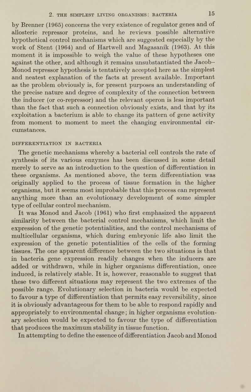 2. THE SIMPLEST LIVING ORGANISMS; BACTERIA 15 by Brenner (1965) concerns the very existence of regulator genes and of allosteric repressor proteins, and he reviews possible alternative hypothetical control mechanisms which are suggested especially by the work of Stent (1964) and of Hartwell and Magasanik (1963). At this moment it is impossible to weigh the value of these hypotheses one against the other, and although it remains unsubstantiated the Jacob- Monod repressor hypothesis is tentatively accepted here as the simplest and neatest explanation of the facts at present available. Important as the problem obviously is, for present purposes an understanding of the precise nature and degree of complexity of the connection between the inducer (or co-repressor) and the relevant operon is less important than the fact that such a connection obviously exists, and that by its exploitation a bacterium is able to change its pattern of gene activity from moment to moment to meet the changing environmental cir¬ cumstances. DIFFERENTIATION IN BACTERIA The genetic mechanisms whereby a bacterial cell controls the rate of synthesis of its various enzymes has been discussed in some detail merely to serve as an introduction to the question of differentiation in these organisms. As mentioned above, the term differentiation was originally applied to the process of tissue formation in the higher organisms, but it seems most improbable that this process can represent anything more than an evolutionary development of some simpler type of cellular control mechanism. It was Monod and Jacob (1961) who first emphasized the apparent similarity between the bacterial control mechanisms, which limit the expression of the genetic potentialities, and the control mechanisms of multicellular organisms, which during embryonic life also limit the expression of the genetic potentialities of the cells of the forming tissues. The one apparent difference between the two situations is that in bacteria gene expression readily changes when the inducers are added or withdrawn, while in higher organisms differentiation, once induced, is relatively stable. It is, however, reasonable to suggest that these two different situations may represent the two extremes of the possible range. Evolutionary selection in bacteria would be expected to favour a tjrpe of differentiation that permits easy reversibility, since it is obviously advantageous for them to be able to respond rapidly and appropriately to environmental change ; in higher organisms evolution¬ ary selection would be expected to favour the type of differentiation that produces the maximum stability in tissue function. In attempting to define the essence of differentiation Jacob and Monod