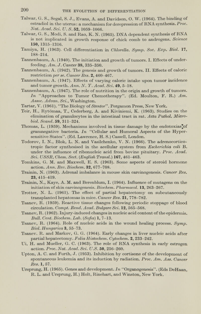 200 THE EVOLUTION OF DIFFERENTIATION Talwar, G. S., Segal, S. J., Evans, A. and Davidson, O. W. (1964). The binding of estradiol in the uterus : a mechanism for derepression of RNA synthesis. Proc. Nat. Acad. Sci. U. S. 52, 1059-1066. Talwar, G. S., Modi, S. and Rao, K. N. (1965). DNA dependent synthesis of RNA is not implicated in growth response of chick comb to androgens. Science 150,1315-1316. Tamiya, H. (1963). Cell differentiation in Chlorella. Symp. Soc. Exp. Biol. 17, 188-214. Tannenbaum, A. (1940). The initiation and growth of tumors. I. Effects of under¬ feeding. Am. J. Cancer 38, 335-350. Tannenbaum, A. (1942). The genesis and growth of tumors. II. Effects of caloric restriction per se. Cancer Res. 2, 460-467. Tannenbaum, A. (1947). Effects of varying caloric intake upon tumor incidence and tumor growth. Ann. N. Y. Acad. Sci. 49, 5-18. Tarmenbaum, A. (1947). The role of nutrition in the origin and growth of tumors. In Approaches to Tumor Chemotherapy. (Ed. Moulton, F. R.) Am. Assoc. Advan. Sci., Washington. Tartar, V. (1961). The Biology oíStentor''\ Pergamon Press, New York. Teir, H., Rytömaa, T., Cederberg, A. and Kiviniemi, K. (1963). Studies on the elimination of granulocytes in the intestinal tract in rat. Acta Pathol. Micro¬ biol. Scand. 59, 311-324. Thomas, L. (1959). Mechanisms involved in tissue damage by the endotoxias'of gramnegative bacteria. In Cellular and Humoral Aspects of the Hyper¬ sensitive States. (Ed. Lawrence, H. S.) Cassell, London. Todorov, I. N., Blok, L. N. and Vasilchenko, V. N. (1966). The adrenocortico¬ tropic factor synthesised in the acellular system from Escherichia coli В. imder the influence of ribonucleic acid from bovine pituitary. Proc. Acad. Sci. USSR, Chem. Sect. {English Transi.) 167, 461-463. Tomkins, G. M. and Maxwell, E. S. (1963). Some aspects of steroid hormone action. Ann. Rev. Biochem. 32, 677-708. Trainin, N. (1963). Adrenal imbalance in mouse skin carcinogenesis. Cancer Res. 23, 415-419. Trainin, N., Kaye, A. M. and Berenblum, I. (1964). Influence of mutagens on the initiation of skin carcinogenesis. Biochem. Pharmacol. 13, 263—267. Trotter, N. L. (1961). The effect of partial hepatectomy on subcutaneously transplanted hepatomas in mice. Cancer Res. 21, 778-782. Tsanev, R. (1959). Reactive tissue changes following periodic stoppage of blood circulation. Compt. Rend. Acad. Bulgare Sci. 12, 565-568. Tsanev, R. (1962). Injury-induced changes in nucleic acid content of the epidermis. Bull. Cent. Biochem. Lab. (Sofia) 1, 7-13. Tsanev, R. (1964). Role of nucleic acids in the woimd healing process. Symp. Biol. Hungarica 3, 55-73. Tsanev. R. and Markov, G. G. (1964). Early changes in liver nucleic acids after partial hepatectomy. Folia Histochem. Cytochem. 2, 233-242. Ui, H. and Mueller, G. C. (1963). The role of RNA synthesis in early estrogen action. Proc. Nat. Acad. Sci. U.S. 50, 256—260. Upton, A. C. and Furth, J. (1953). Inhibition by cortisone of the development of spontaneous leukemia and its induction by radiation. Proc. Am. Ass. Cancer Res. 1, 57. Ursprung, H. (1965). Genes and development. In Organogenesis. (Eds DeHaan, R. L. and Urspnmg, H.) Holt, Rinehart, and Winston, New York.