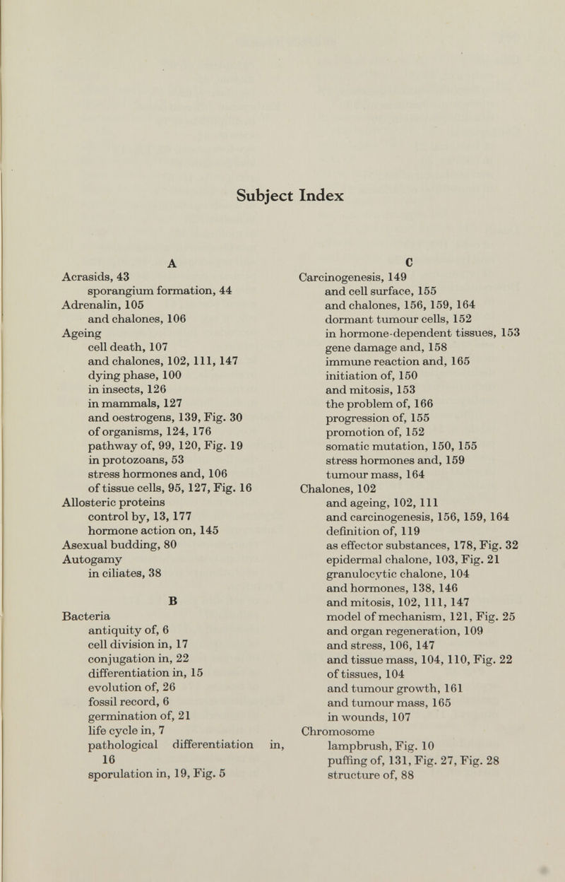 Subject Index A Acrasids, 43 sporangium formation, 44 Adrenalin, 105 and chalones, 106 Ageing cell death, 107 and chalones, 102, 111, 147 dying phase, 100 in insects, 126 in mammals, 127 and oestrogens, 139, Fig. 30 of organisms, 124, 176 pathway of, 99, 120, Fig. 19 in protozoans, 53 stress hormones and, 106 of tissue cells, 95, 127, Fig. 16 AUosteric proteins control by, 13,177 hormone action on, 145 Asexual budding, 80 Autogamy in ciliates, 38 В Bacteria antiquity of, 6 cell division in, 17 conjugation in, 22 differentiation in, 15 evolution of, 26 fossil record, 6 germination of, 21 life cycle in, 7 pathological differentiation in, 16 sporulation in, 19, Fig. 5 С Carcinogenesis, 149 and cell surface, 155 and chalones, 156, 159, 164 dormant tumour cells, 152 in hormone-dependent tissues, 153 gene damage and, 158 immune reaction and, 165 initiation of, 150 and mitosis, 153 the problem of, 166 progression of, 155 promotion of, 152 somatic mutation, 150, 155 stress hormones and, 159 tumour mass, 164 Chalones, 102 and ageing, 102, 111 and carcinogenesis, 156, 159, 164 definition of, 119 as effector substances, 178, Fig. 32 epidermal chalone, 103, Fig. 21 granulocytic chalone, 104 and hormones, 138, 146 and mitosis, 102, 111, 147 model of mechanism, 121, Fig. 25 and organ regeneration, 109 and stress, 106, 147 and tissue mass, 104, 110, Fig. 22 of tissues, 104 and tumour growth, 161 and tumour mass, 165 in woimds, 107 Chromosome lampbrush. Fig. 10 puffing of, 131, Fig. 27, Fig. 28 structure of, 88