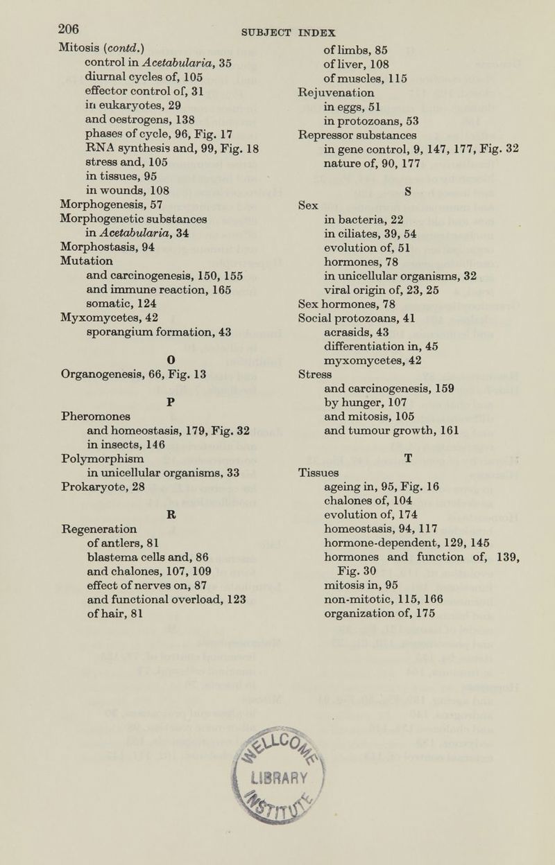 206 SUI Mitosis (contd.) control in Acetabularia, 35 diurnal cycles of, 105 effector control of, 31 in enkaryotes, 29 and oestrogens, 138 phases of cycle, 96, Fig. 17 RNA synthesis and, 99, Fig. 18 stress and, 105 in tissues, 95 in wounds, 108 Morphogenesis, 57 Morphogenetic substances in Acetabularia, 34 Morphostasis, 94 Mutation and carcinogenesis, 150, 155 and immune reaction, 165 somatic, 124 Myxomycètes, 42 sporangium formation, 43 О Organogenesis, 66, Fig. 13 P Pheromones and homeostasis, 179, Fig. 32 in insects, 146 Polymorphism in imicellular organisms, 33 Prokaryote, 28 R Regeneration of antlers, 81 blastema cells and, 86 and chalones, 107, 109 effect of nerves on, 87 and fxmctional overload, 123 of hair, 81 INDEX of limbs, 85 of liver, 108 of muscles, 115 Rejuvenation in eggs, 51 in protozoans, 53 Repressor substances in gene control, 9, 147, 177, Fig. 32 nature of, 90,177 S Sex in bacteria, 22 in ciliates, 39, 54 evolution of, 51 hormones, 78 in imicellular organisms, 32 viral origin of, 23, 25 Sex hormones, 78 Social protozoans, 41 acrasids, 43 differentiation in, 45 myxomycètes, 42 Stress and carcinogenesis, 159 by himger, 107 and mitosis, 105 and tumour growth, 161 T Tissues ageing in, 95, Fig. 16 chalones of, 104 evolution of, 174 homeostasis, 94, 117 hormone-dependent, 129, 145 hormones and fonction of, 139, Fig. 30 mitosis in, 95 non-mitotic, 115, 166 organization of, 175