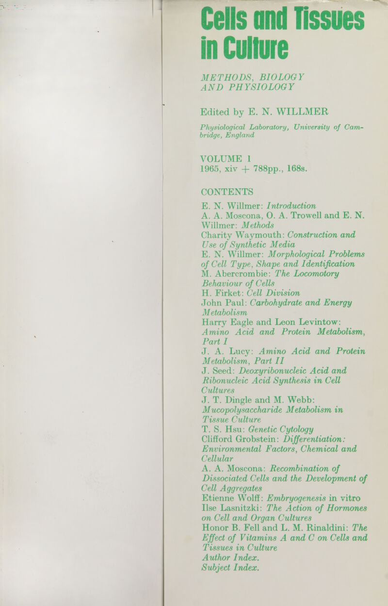 Cells and tissues InCuliure METHODS, BIOLOGY AND PHYSIOLOGY Edited by E. N. WILLMER Physiological Laboratory, University of Cam¬ bridge, England VOLUME 1 1965, xiv + 788pp., 168s. CONTENTS E. N. Willmer: Introduction A. A. Moscona, 0. A. Tro well and E. N. Willmer: Methods Charity Waymouth: Construction and Use of Synthetic Media E. N. Willmer: Morphological Problems of Cell Type, Shape and Identification M. Abercrombie: The Locomotory Behaviour of Cells H. Firket: Cell Division John Paul: Carbohydrate and Energy Metabolism Harry Eagle and Leon Le vin tow: Amino Acid and Protein Metabolism, Part I J. A. Lucy: Amino Acid and Protein Metabolism, Part II J. Seed: Deoxyribonucleic Acid and Ribonucleic Acid Synthesis in Cell Cultures J. T. Dingle and M. Webb; Mucopolysaccharide Metabolism in Tissue Culture T. S. Hsu: Genetic Cytology Clifford Grobstein: Differentiation : Environmental Factors, Chemical and Cellular A. A. Moscona: Recombination of Dissociated Cells and the Development of Cell Aggregates Etienne Wolff: Embryogenesis in vitro Use Lasnitzki: The Action of Hormones on Cell and Organ Cultures Honor B. Fell and L. M. Rinaldini: The Effect of Vitamins A and С on Cells and Tissues in Culture Author Index. Subject Index.