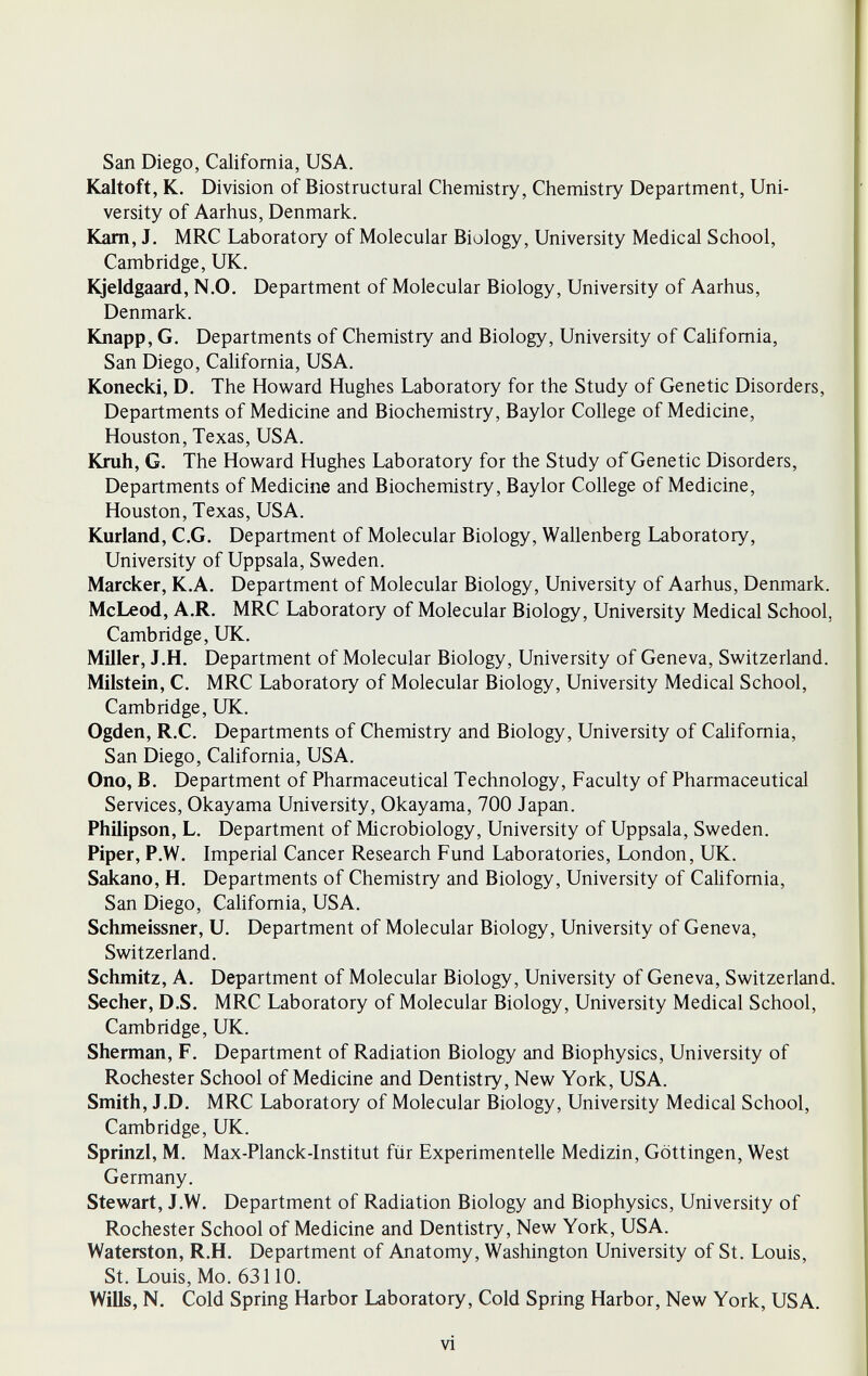 San Diego, California, USA. Kaltoft, K. Division of Biostructural Chemistry, Chemistry Department, Uni¬ versity of Aarhus, Denmark. Kam, J. MRC Laboratory of Molecular Biology, University Medical School, Cambridge, UK. Kjeldgaard, N.O. Department of Molecular Biology, University of Aarhus, Denmark. Knapp, G. Departments of Chemistry and Biology, University of Califomia, San Diego, California, USA. Konecki, D. The Howard Hughes Laboratory for the Study of Genetic Disorders, Departments of Medicine and Biochemistry, Baylor College of Medicine, Houston, Texas, USA. Knih, G. The Howard Hughes Laboratory for the Study of Genetic Disorders, Departments of Medicine and Biochemistry, Baylor College of Medicine, Houston, Texas, USA. Kurland, e.G. Department of Molecular Biology, Wallenberg Laboratory, University of Uppsala, Sweden. Marcker, K.A. Department of Molecular Biology, University of Aarhus, Denmark. McLeod, A.R. MRC Laboratory of Molecular Biology, University Medical School, Cambridge, UK. Miller, J.H. Department of Molecular Biology, University of Geneva, Switzerland. Milstein, C. MRC Laboratory of Molecular Biology, University Medical School, Cambridge, UK. Ogden, R.C. Departments of Chemistry and Biology, University of Califomia, San Diego, California, USA. Ono, B. Department of Pharmaceutical Technology, Faculty of Pharmaceutical Services, Okayama University, Okayama, 700 Japan. Philipson, L. Department of Microbiology, University of Uppsala, Sweden. Piper, P.W. Imperial Cancer Research Fund Laboratories, London, UK. Sakano, H. Departments of Chemistry and Biology, University of Califomia, San Diego, Califomia, USA. Schmeissner, U. Department of Molecular Biology, University of Geneva, Switzerland. Schmitz, A. Department of Molecular Biology, University of Geneva, Switzerland. Secher, D.S. MRC Laboratory of Molecular Biology, University Medical School, Cambridge, UK. Sherman, F. Department of Radiation Biology and Biophysics, University of Rochester School of Medicine and Dentistry, New York, USA. Smith, J.D. MRC Laboratory of Molecular Biology, University Medical School, Cambridge, UK. Sprinzl, M. Max-Planck-Institut für Experimentelle Medizin, Göttingen, West Germany. Stewart, J.W. Department of Radiation Biology and Biophysics, University of Rochester School of Medicine and Dentistry, New York, USA. Waterston, R.H. Department of Anatomy, Washington University of St. Louis, St. Louis, Mo. 63110. Wills, N. Cold Spring Harbor Laboratory, Cold Spring Harbor, New York, USA. vi