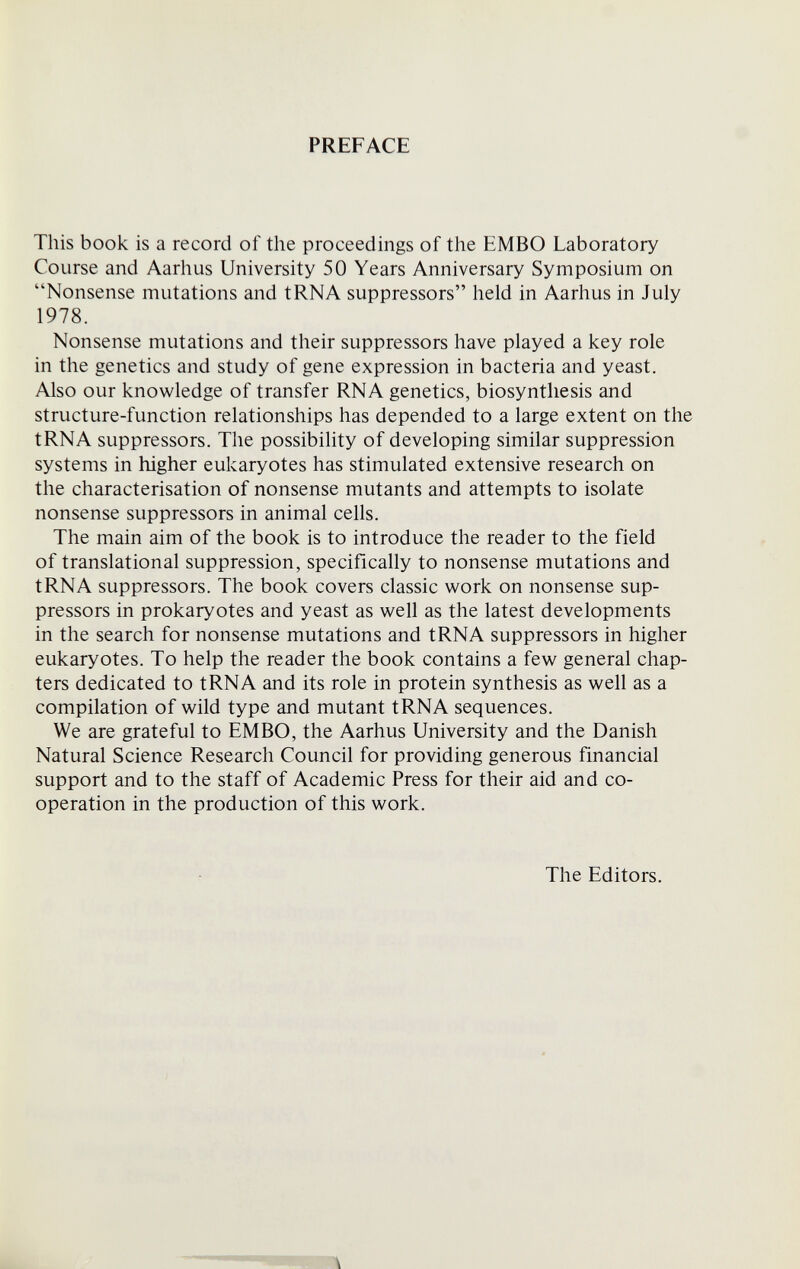 PREFACE This book is a record of the proceedings of the EMBO Laboratory Course and Aarhus University 50 Years Anniversary Symposium on Nonsense mutations and tRNA suppressors held in Aarhus in July 1978. Nonsense mutations and their suppressors have played a key role in the genetics and study of gene expression in bacteria and yeast. Also our knowledge of transfer RNA genetics, biosynthesis and structure-function relationships has depended to a large extent on the tRNA suppressors. The possibility of developing similar suppression systems in higher eukaryotes has stimulated extensive research on the characterisation of nonsense mutants and attempts to isolate nonsense suppressors in animal cells. The main aim of the book is to introduce the reader to the field of translational suppression, specifically to nonsense mutations and tRNA suppressors. The book covers classic work on nonsense sup¬ pressors in prokaryotes and yeast as well as the latest developments in the search for nonsense mutations and tRNA suppressors in higher eukaryotes. To help the reader the book contains a few general chap¬ ters dedicated to tRNA and its role in protein synthesis as well as a compilation of wild type and mutant tRNA sequences. We are grateful to EMBO, the Aarhus University and the Danish Natural Science Research Council for providing generous financial support and to the staff of Academic Press for their aid and co¬ operation in the production of this work. The Editors. \