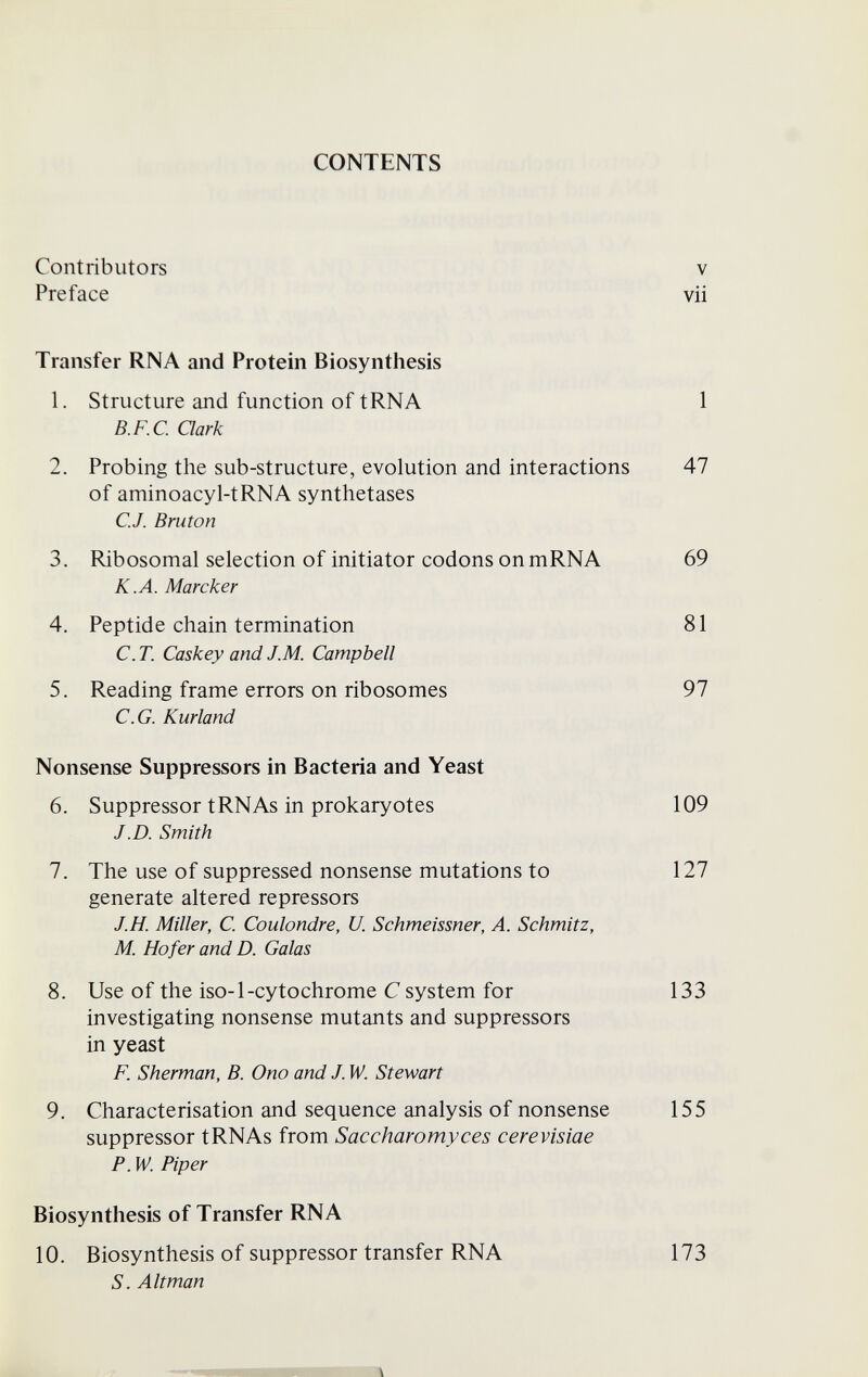 CONTENTS Contributors V Preface vii Transfer RNA and Protein Biosynthesis 1. Structure and function of tRNA 1 B.F.C. Qark 2. Probing the sub-structure, evolution and interactions 47 of aminoacyl-tRNA synthetases C.J. Bruton 3. Ribosomal selection of initiator codons onmRNA 69 K.A. Marcher 4. Peptide chain termination 81 C. T. Caskey and J.M. Campbell 5. Reading frame errors on ribosomes 97 e.G. Kurland Nonsense Suppressors in Bacteria and Yeast 6. Suppressor tRNAs in prokaryotes 109 J.D. Smith 7. The use of suppressed nonsense mutations to 127 generate altered repressors J.H. Miller, C. Coulondre, U. Schmeissner, A. Schmitz, M. Ho fer and D. Galas 8. Use of the iso-1-cytochrome С system for 133 investigating nonsense mutants and suppressors in yeast F. Sherman, B. Ono and J. W. Stewart 9. Characterisation and sequence analysis of nonsense 155 suppressor tRNAs from Saccharomyces cerevisiae P. W. Piper Biosynthesis of Transfer RNA 10. Biosynthesis of suppressor transfer RNA 173 S. Alt man \