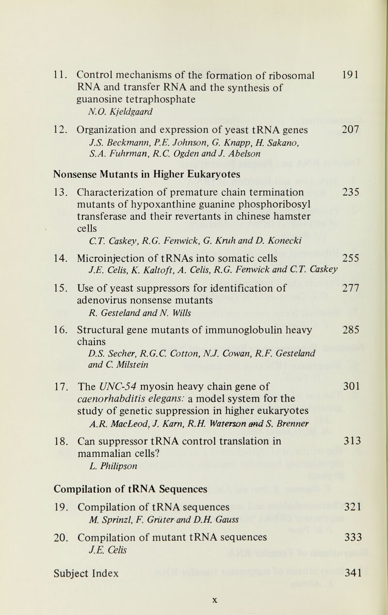 11. Control mechanisms of the formation of ribosomal 191 RNA and transfer RNA and the synthesis of guanosine tetraphosphate N.O. Kjeldgaard 12. Organization and expression of yeast tRNA genes 207 J.S. Beckmann, P.E. Johnson, G. Knapp, H. Sakano, S.A. Fuhrman, R.C. Ogden and J. Abelson Nonsense Mutants in Higher Eukaryotes 13. Characterization of premature chain termination 235 mutants of hypoxanthine guanine phosphoribosyl transferase and their revertants in Chinese hamster cells C.T. Caskey, R.G. Fenwick, G. Krüh andD. Konecki 14. Microinjection of tRNAs into somatic cells 255 J.E. Celis, K. Kaltoft, A. Celis, R.G. Fenwick and C.T. Caskey 15. Use of yeast suppressors for identification of 277 adenovirus nonsense mutants R. Gesteland and N. Wills 16. Structural gene mutants of immunoglobulin heavy 285 chains D.S. Secher, R.G.C. Cotton, N.J. Cowan, R.F. Gesteland and C. Milstein 17. The UNC-54 myosin heavy chain gene of 301 caenorhabditis elegans: a model system for the study of genetic suppression in higher eukaryotes A.R. MacLeod, J. Karn, R.H. Waterson and S. Brenner 18. Can suppressor tRNA control translation in 313 mammalian cells? L. Philip son Compilation of tRNA Sequences 19. Compilation of tRNA sequences 321 M. Sprinzl, F. Grüter and D.H. Gauss 20. Compilation of mutant tRNA sequences 333 J.E. Celis Subject Index 341