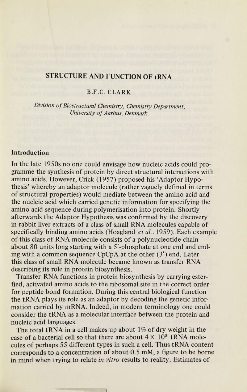 STRUCTURE AND FUNCTION OF tRNA B.F.C. CLARK Division of Biostructural Chemistry, Chemistry Department, University of Aarhus, Denmark. Introduction In the late 1950s no one could envisage how nucleic acids could pro¬ gramme the synthesis of protein by direct structural interactions with amino acids. However, Crick (1957) proposed his 'Adaptor Hypo¬ thesis' whereby an adaptor molecule (rather vaguely defined in terms of structural properties) would mediate between the amino acid and the nucleic acid which carried genetic information for specifying the amino acid sequence during polymerisation into protein. Shortly afterwards the Adaptor Hypothesis was confirmed by the discovery in rabbit liver extracts of a class of small RNA molecules capable of specifically binding amino acids (Hoagland et al, 1959). Each example of this class of RNA molecule consists of a polynucleotide chain about 80 units long starting with a 5'-phosphate at one end and end¬ ing with a common sequence CpCpA at the other (3') end. Later this class of small RNA molecule became known as transfer RNA describing its role in protein biosynthesis. Transfer RNA functions in protein biosynthesis by carrying ester- fied, activated amino acids to the ribosomal site in the correct order for peptide bond formation. During this central biological function the tRNA plays its role as an adaptor by decoding the genetic infor¬ mation carried by m RNA. Indeed, in modem terminology one could consider the tRNA as a molecular interface between the protein and nucleic acid languages. The total tRNA in a cell makes up about 1% of dry weight in the case of a bacterial cell so that there are about 4X10® tRNA mole¬ cules of perhaps 55 different types in such a cell. Thus tRNA content corresponds to a concentration of about 0.5 mM, a figure to be bome in mind when trying to relate in vitro results to reality. Estimates of л