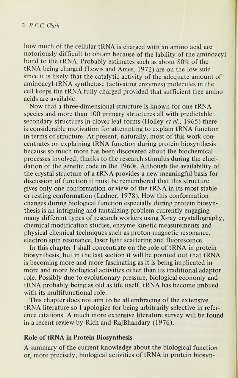 2 B.F.C. Clark how much of the cellular tRNA is charged with an amino acid are notoriously difficult to obtain because of the lability of the aminoacyl bond to the tRNA. Probably estimates such as about 80% of the tRNA being charged (Lewis and Ames, 1972) are on the low side since it is likely that the catalytic activity of the adequate amount of aminoacyl-tRNA synthetase (activating enzymes) molecules in the cell keeps the tRNA fully charged provided that sufficient free amino acids are available. Now that a three-dimensional structure is known for one tRNA species and more than 100 primary structures all with predictable secondary structures in clover leaf forms (Holley et al, 1965) there is considerable motivation for attempting to explain tRNA function in terms of structure. At present, naturally, most of this work con¬ centrates on explaining tRNA function during protein biosynthesis because so much more has been discovered about the biochemical processes involved, thanks to the research stimulus during the eluci¬ dation of the genetic code in the 1960s. Although the availabihty of the crystal structure of a tRNA provides a new meaningful basis for discussion of function it must be remembered that this structure gives only one conformation or view of the tRNA in its most stable or resting conformation (Ladner, 1978). How this conformation changes during biological function especially during protein biosyn¬ thesis is an intriguing and tantalizing problem currently engaging many different types of research workers using X-ray crystallography, chemical modification studies, enzyme kinetic measurements and physical chemical techniques such as proton magnetic resonance, electron spin resonance, laser light scattering and fluorescence. In this chapter I shall concentrate on the role of tRNA in protein biosynthesis, but in the last section it will be pointed out that tRNA is becoming more and more fascinating as it is being implicated in more and more biological activities other than its traditional adaptor role. Possibly due to evolutionary pressure, biological economy and tRNA probably being as old as life itself, tRNA has become imbued with its multifunctional role. This chapter does not aim to be all embracing of the extensive tRNA literature so I apologize for being arbitrarily selective in refer¬ ence citations. A much more extensive literature survey will be found in a recent review by Rich and RajBhandary (1976). Role of tRNA in Protein Biosynthesis A summary of the current knowledge about the biological function or, more precisely, biological activities of tRNA in protein biosyn-