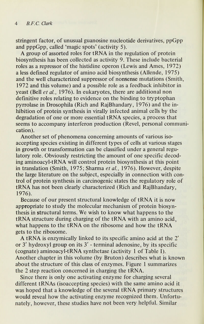 4 B.F.C. Qark stringent factor, of unusual guanosine nucleotide derivatives, ppGpp and pppGpp, called 'magic spots' (activity 5). A group of assorted roles for tRNA in the regulation of protein biosynthesis has been collected as activity 9. These include bacterial roles as a repressor of the histidine operon (Lewis and Ames, 1972) a less defined regulator of amino acid biosynthesis (Allende, 1975) and the well characterized suppressor of nonsense mutations (Smith, 1972 and this volume) and a possible role as a feedback inhibitor in yeast (Bell et al, 1976), In eukaryotes, there are additional non definitive roles relating to evidence on the binding to tryptophan pyrrolase in Drosophila (Rich and RajBhandary, 1976) and the in¬ hibition of protein synthesis in virally infected animal cells by the degradation of one or more essential tRNA species, a process that seems to accompany interferon production (Revel, personal communi¬ cation). Another set of phenomena concerning amounts of various iso- accepting species existing in different types of cells at various stages in growth or transformation can be classified under a general regu¬ latory role. Obviously restricting the amount of one specific decod¬ ing aminoacyl-tRNA will control protein biosynthesis at this point in translation (Smith, 1975; Sharma et al, 1976). However, despite the large literature on the subject, especially in connection with con¬ trol of protein synthesis in carcinogenic states the regulatory role of tRNA has not been clearly characterized (Rich and RajBhandary, 1976). Because of our present structural knowledge of tRNA it is now appropriate to study the molecular mechanism of protein biosyn¬ thesis in structural terms. We wish to know what happens to the tRNA structure during charging of the tRNA with an amino acid, what happens to the tRNA on the ribosome and how the tRNA gets to the ribosome. A tRNA is enzymically linked to its specific amino acid at the 2' or 3' hydroxyl group on its 3' - terminal adenosine, by its specific (cognate) aminoacyl-tRNA synthetase (activity 1 of Table I). Another chapter in this volume (by Bruton) describes what is known about the structure of this class of enzymes. Figure 1 summarizes the 2 step reaction concerned in charging the tRNA. Since there is only one activating enzyme for charging several different tRNAs (isoaccepting species) with the same amino acid it was hoped that a knowledge of the several tRNA primary structures would reveal how the activating enzyme recognized them. Unfortu¬ nately, however, these studies have not been very helpful. Similar