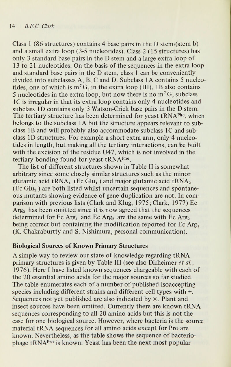 1 14 B.F.C. Clark Class 1 (86 structures) contains 4 base pairs in the D stem (stem b) and a small extra loop (3-5 nucleotides). Class 2(15 structures) has only 3 standard base pairs in the D stem and a large extra loop of 13 to 21 nucleotides. On the basis of the sequences in the extra loop and standard base pairs in the D stem, class 1 can be conveniently divided into subclasses A, B, С and D. Subclass lA contains 5 nucleo¬ tides, one of which is m'^G, in the extra loop (III), IB also contains 5 nucleotides in the extra loop, but now there is no m^ G, subclass 1С is irregular in that its extra loop contains only 4 nucleotides and subclass ID contains only 3 Watson-Crick base pairs in the D stem. The tertiary structure has been determined for yeast tRNA^^®, which belongs to the subclass 1A but the structure appears relevant to sub¬ class IB and will probably also accommodate subclass 1С and sub¬ class ID structures. For example a short extra arm, only 4 nucleo¬ tides in length, but making all the tertiary interactions, can be built with the excision of the residue U47, which is not involved in the tertiary bonding found for yeast tRNA^^^®. The list of different structures shown in Table II is somewhat arbitrary since some closely similar structures such as the minor glutamic acid tRNAi (Ec Glui ) and major glutamic acid tRNA2 (Ec G1u2 ) are both hsted whilst uncertain sequences and spontane¬ ous mutants showing evidence of gene dupHcation are not. In com¬ parison with previous lists (Clark and Klug, 1975; Clark, 1977) Ec Arga has been omitted since it is now agreed that the sequences determined for Ec Argi and Ec Arg2 are the same with Ec Arg2 being correct but containing the modification reported for Ec Argi (K. Chakraburtty and S. Nishimura, personal communication). Biological Sources of Known Primary Structures A simple way to review our state of knowledge regarding tRNA primary structures is given by Table III (see also Dirheimer et al., 1976). Here I have listed known sequences chargeable with each of the 20 essential amino acids for the major sources so far studied. The table enumerates each of a number of published isoaccepting species including different strains and different cell types with +. Sequences not yet published are also indicated by X. Plant and insect sources have been omitted. Currently there are known tRNA sequences corresponding to all 20 amino acids but this is not the case for one biological source. However, where bacteria is the source material tRNA sequences for all amino acids except for Pro are known. Nevertheless, as the table shows the sequence of bacterio¬ phage tRNAP'® is known. Yeast has been the next most popular