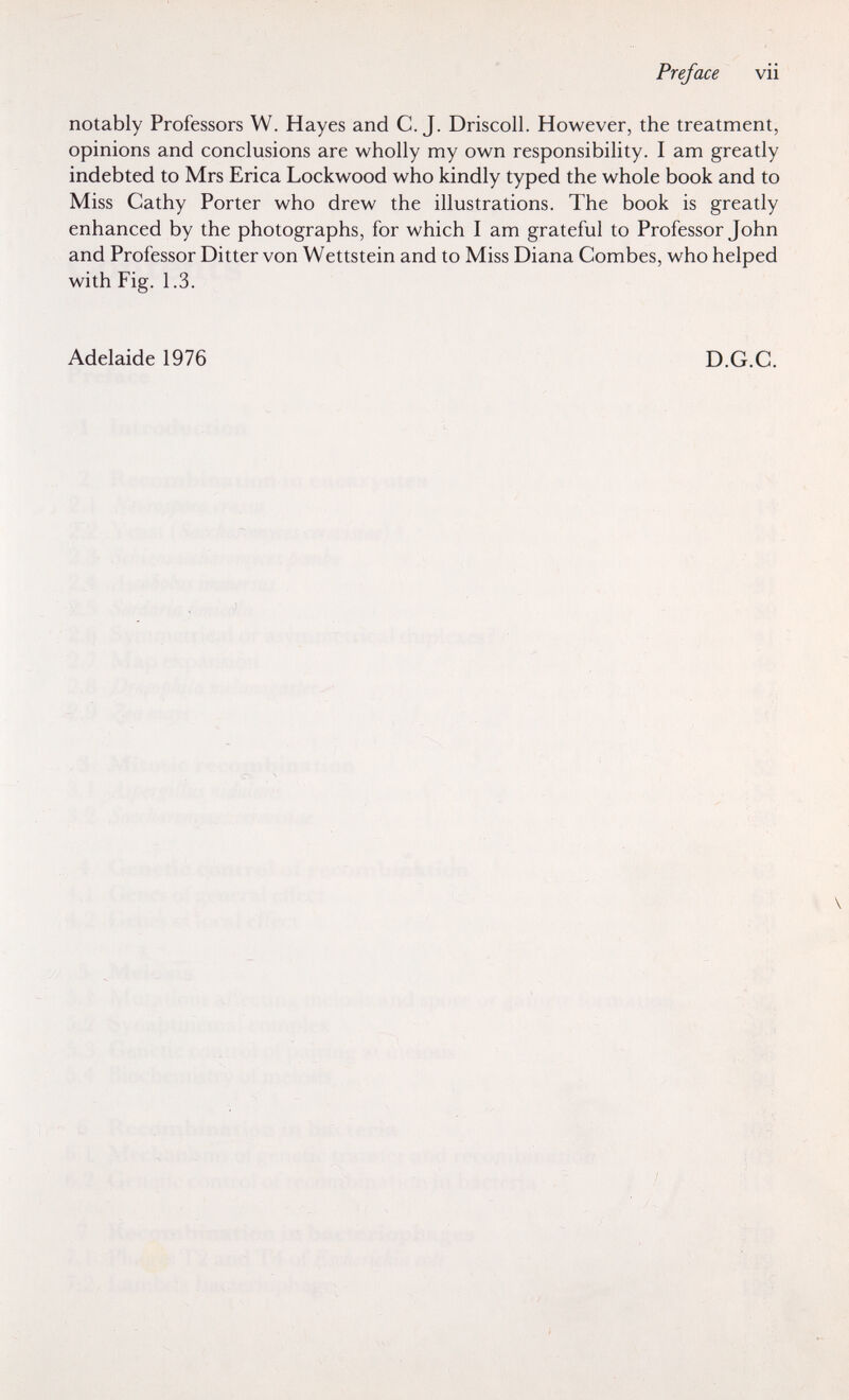 Preface vii notably Professors W. Hayes and C.J. Driscoll. However, the treatment, opinions and conclusions are wholly my own responsibility. I am greatly indebted to Mrs Erica Lockwood who kindly typed the whole book and to Miss Cathy Porter who drew the illustrations. The book is greatly enhanced by the photographs, for which I am grateful to Professor John and Professor Bitter von Wettstein and to Miss Diana Combes, who helped with Fig. 1.3. Adelaide 1976 D.G.C. Г- i, íi- % lui■ .¡H Ч . '7 lie-.-îjlîy: î.ir-'î- i .i;: À írfK-í i'j . ;■ ; i : •■'к ^ :ц,; ;