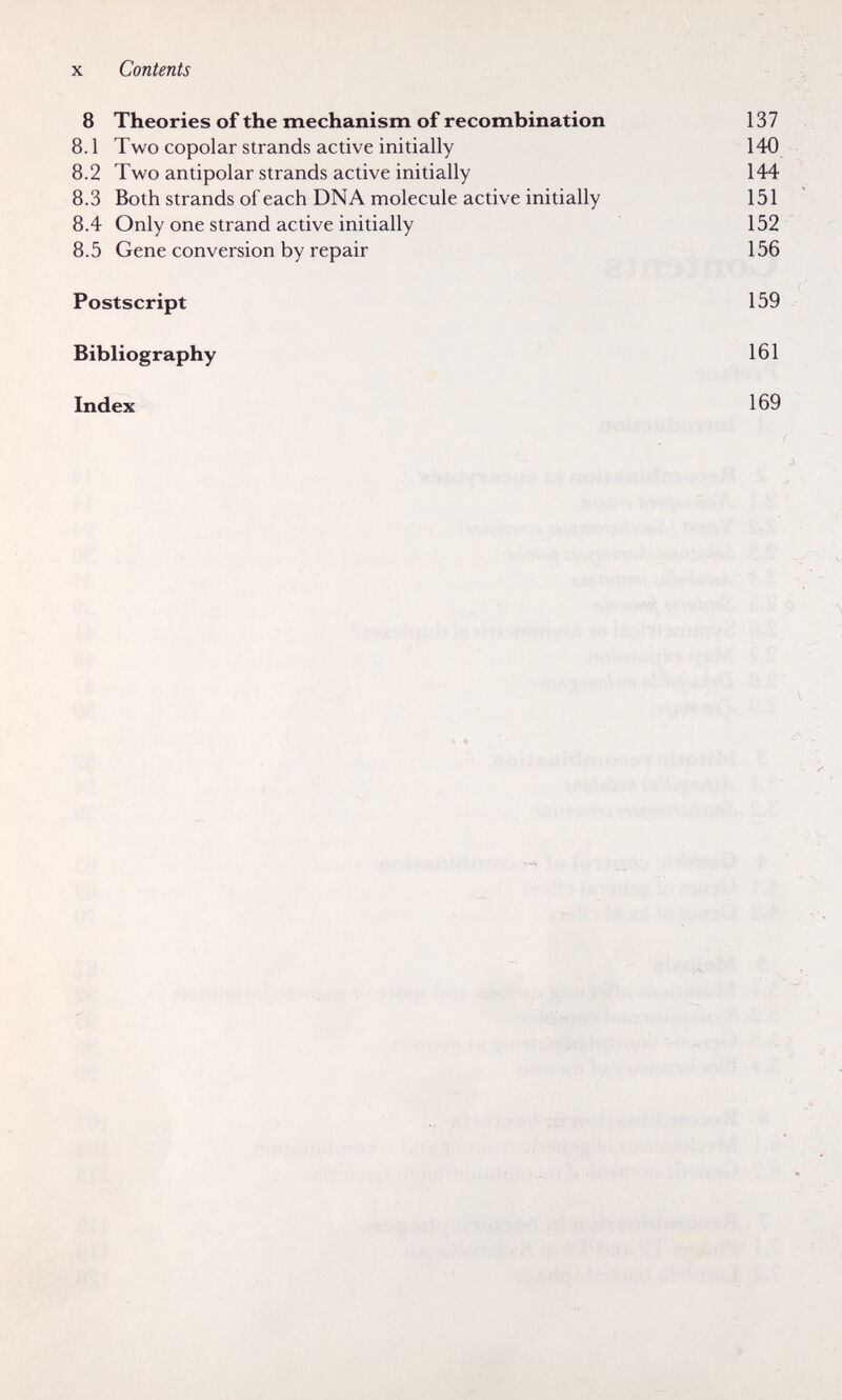 X Contents 8 Theories of the mechanism of recombination 137 8.1 Two copolar strands active initially 140 8.2 Two antipolar strands active initially 144 8.3 Both strands of each DNA molecule active initially 151 8.4 Only one strand active initially 152 8.5 Gene conversion by repair 156 Postscript 159 Bibliography 161 Index 169 ■ -.K :l , - ;; :Г'  Ч V ;■ ь >-■ ■ л: