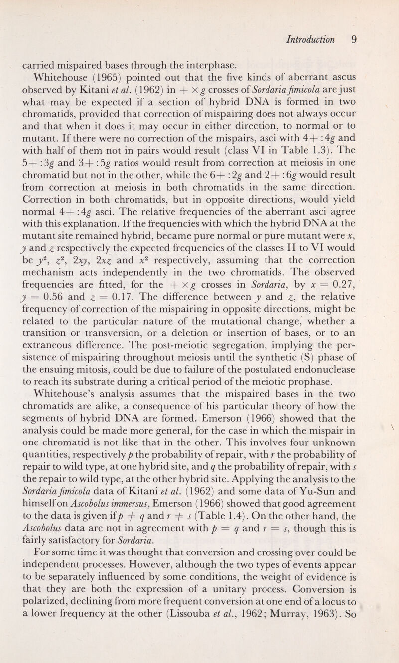 Introduction 9 carried mispaired bases through the interphase. Whitehouse (1965) pointed out that the five kinds of aberrant ascus observed by Kitani et al. (1962) in + crosses oï Sordaria fimicola are just what may be expected if a section of hybrid DNA is formed in two chromatids, provided that correction of mispairing does not always occur and that when it does it may occur in either direction, to normal or to mutant. If there were no correction of the mispairs, asci with 4+ 'Ag and with half of them not in pairs would result (class VI in Table 1.3). The 5 + : and 3 + : 5^ ratios would result from correction at meiosis in one chromatid but not in the other, while the 6+ : 2^ and 2 + : 6^ would result from correction at meiosis in both chromatids in the same direction. Correction in both chromatids, but in opposite directions, would yield normal 4+ -Ag asci. The relative frequencies of the aberrant asci agree with this explanation. If the frequencies with which the hybrid DNA at the mutant site remained hybrid, became pure normal or pure mutant were ж, у and ^ respectively the expected frequencies of the classes II to VI would be 'Ixy, Ixz and respectively, assuming that the correction mechanism acts independently in the two chromatids. The observed frequencies are fitted, for the + X_g crosses in Sordaria, by x = 0.27, у = 0.56 and z = 0.17. The difference between j and the relative frequency of correction of the mispairing in opposite directions, might be related to the particular nature of the mutational change, whether a transition or transversion, or a deletion or insertion of bases, or to an extraneous difference. The post-meiotic segregation, implying the per¬ sistence of mispairing throughout meiosis until the synthetic (S) phase of the ensuing mitosis, could be due to failure of the postulated endonuclease to reach its substrate during a critical period of the meiotic prophase. Whitehouse's analysis assumes that the mispaired bases in the two chromatids are alike, a consequence of his particular theory of how the segments of hybrid DNA are formed. Emerson (1966) showed that the analysis could be made more general, for the case in which the mispair in one chromatid is not like that in the other. This involves four unknown quantities, respectively/; the probability of repair, with r the probability of repair to wild type, at one hybrid site, and q the probability of repair, with s the repair to wild type, at the other hybrid site. Applying the analysis to the Sordaria fimicola data of Kitani et al. (1962) and some data of Yu-Sun and himself on Ascobolus immer sus, Emerson (1966) showed that good agreement to the data is given ifjö ф q and г ф s (Table 1.4). On the other hand, the Ascobolus data are not in agreement with p — q and r = s, though this is fairly satisfactory for Sordaria. For some time it was thought that conversion and crossing over could be independent processes. However, although the two types of events appear to be separately influenced by some conditions, the weight of evidence is that they are both the expression of a unitary process. Conversion is polarized, declining from more frequent conversion at one end of a locus to a lower frequency at the other (Lissouba et al., 1962; Murray, 1963). So