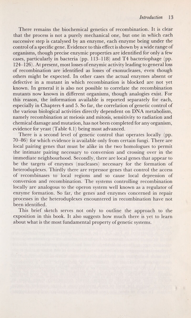 Introduction 13 There remains the biochemical genetics of recombination. It is clear that the process is not a purely mechanical one, but one in which each successive step is catalysed by an enzyme, each enzyme being under the control of a specific gene. Evidence to this effect is shown by a wide range of organisms, though precise enzymic properties are identified for only a few cases, particularly in bacteria (pp. 113-118) and T4 bacteriophage (pp. 124—126). At present, most losses of enzymic activity leading to general loss of recombination are identified as losses of exonucleases, even though others might be expected. In other cases the actual enzymes absent or defective in a mutant in which recombination is blocked are not yet known. In general it is also not possible to correlate the recombination mutants now known in different organisms, though analogies exist. For this reason, the information available is reported separately for each, especially in Chapters 4 and 5. So far, the correlation of genetic control of the various biological activities directly dependent on DNA metabolism, namely recombination at meiosis and mitosis, sensitivity to radiation and chemical damage and mutation, has not been completed for any organism, evidence for yeast (Table 4.1) being most advanced. There is a second level of genetic control that operates locally (pp. 70-86) for which evidence is available only from certain fungi. There are local pairing genes that must be alike in the two homologues to permit the intimate pairing necessary to conversion and crossing over in the immediate neighbourhood. Secondly, there are local genes that appear to be the targets of enzymes (nucleases) necessary for the formation of heteroduplexes. Thirdly there are repressor genes that control the access of recombinases to local regions and so cause local depression of conversion and recombination. The systems controlling recombination locally are analogous to the operon system well known as a regulator of enzyme formation. So far, the genes and enzymes concerned in repair processes in the heteroduplexes encountered in recombination have not been identified. This brief sketch serves not only to outline the approach to the exposition in this book. It also suggests how much there is yet to learn about what is the most fundamental property of genetic systems. I