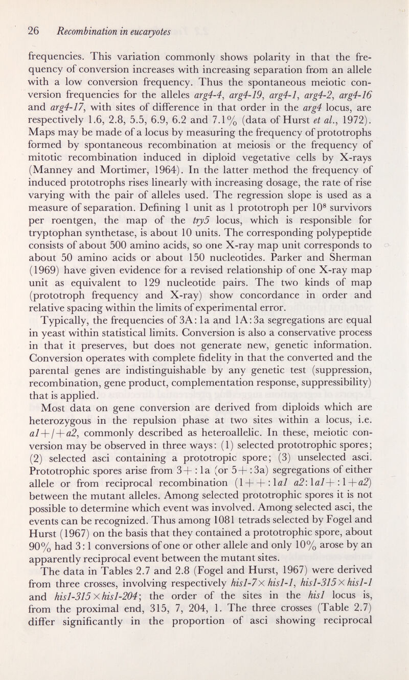 26 Recombination in eucaryotes frequencies. This variation commonly shows polarity in that the fre¬ quency of conversion increases with increasing separation from an allele with a low conversion frequency. Thus the spontaneous meiotic con¬ version frequencies for the alleles arg4-4, arg4-19, arg4-l, arg4-2, arg4-16 and arg4-17, with sites of difference in that order in the arg4 locus, are respectively 1.6, 2.8, 5.5, 6.9, 6.2 and 7.1% (data of Hurst et al., 1972). Maps may be made of a locus by measuring the frequency of prototrophs formed by spontaneous recombination at meiosis or the frequency of mitotic recombination induced in diploid vegetative cells by X-rays (Manney and Mortimer, 1964). In the latter method the frequency of induced prototrophs rises linearly with increasing dosage, the rate of rise varying with the pair of alleles used. The regression slope is used as a measure of separation. Defining 1 unit as 1 prototroph per 10® survivors per roentgen, the map of the try5 locus, which is responsible for tryptophan synthetase, is about 10 units. The corresponding polypeptide consists of about 500 amino acids, so one X-ray map unit corresponds to about 50 amino acids or about 150 nucleotides. Parker and Sherman (1969) have given evidence for a revised relationship of one X-ray map unit as equivalent to 129 nucleotide pairs. The two kinds of map (prototroph frequency and X-ray) show concordance in order and relative spacing within the limits of experimental error. Typically, the frequencies of ЗА; la and lA:3a segregations are equal in yeast within statistical limits. Conversion is also a conservative process in that it preserves, but does not generate new, genetic information. Conversion operates with complete fidelity in that the converted and the parental genes are indistinguishable by any genetic test (suppression, recombination, gene product, complementation response, suppressibility) that is applied. Most data on gene conversion are derived from diploids which are heterozygous in the repulsion phase at two sites within a locus, i.e. al-\-¡-\-a2, commonly described as heteroallelic. In these, meiotic con¬ version may be observed in three ways : ( 1 ) selected prototrophic spores ; (2) selected asci containing a prototropic spore; (3) unselected asci. Prototrophic spores arise from 3+ : la (or 5+ :3a) segregations of either allele or from reciprocal recombination (lH-+:laÌ a2:lal-\- :l-\-a2) between the mutant alleles. Among selected prototrophic spores it is not possible to determine which event was involved. Among selected asci, the events can be recognized. Thus among 1081 tetrads selected by Fogel and Hurst (1967) on the basis that they contained a prototrophic spore, about 90% had 3:1 conversions of one or other allele and only 10% arose by an apparently reciprocal event between the mutant sites. The data in Tables 2.7 and 2.8 (Fogel and Hurst, 1967) were derived from three crosses, involving respectively hisl-7x hisl-1, hisl-315x hisl-1 and hisl-315xhisl-204; the order of the sites in the hisl locus is, from the proximal end, 315, 7, 204, 1. The three crosses (Table 2.7) differ significantly in the proportion of asci showing reciprocal