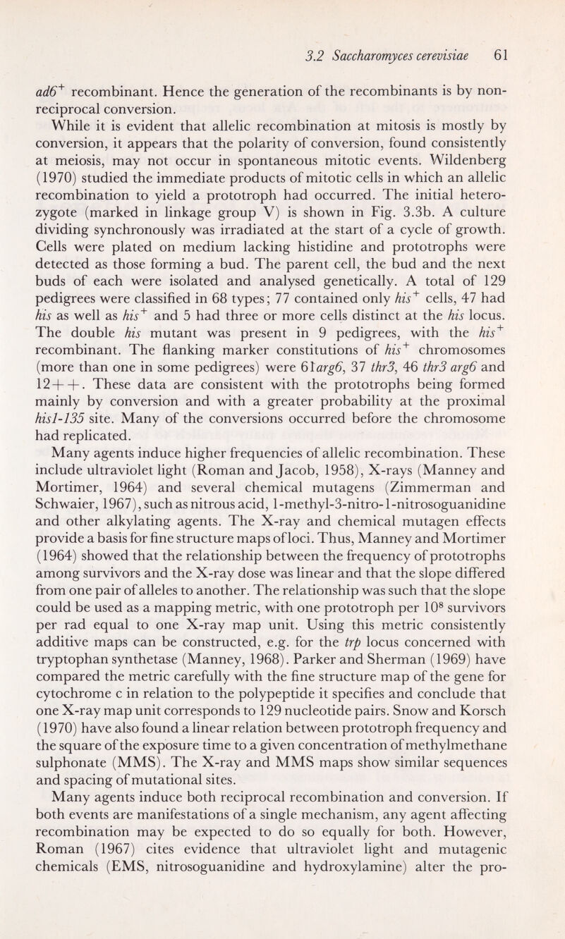 3.2 Saccharomyces cerevisiae 61 ûi/6^ recombinant. Hence the generation of the recombinants is by non- reciprocal conversion. While it is evident that allelic recombination at mitosis is mostly by conversion, it appears that the polarity of conversion, found consistently at meiosis, may not occur in spontaneous mitotic events. Wildenberg (1970) studied the immediate products of mitotic cells in which an allelic recombination to yield a prototroph had occurred. The initial hetero¬ zygote (marked in linkage group V) is shown in Fig. 3.3b. A culture dividing synchronously was irradiated at the start of a cycle of growth. Cells were plated on medium lacking histidine and prototrophs were detected as those forming a bud. The parent cell, the bud and the next buds of each were isolated and analysed genetically. A total of 129 pedigrees were classified in 68 types; 77 contained only his^ cells, 47 had his as well as his^ and 5 had three or more cells distinct at the his locus. The double his mutant was present in 9 pedigrees, with the his^ recombinant. The flanking marker constitutions of his^ chromosomes (more than one in some pedigrees) were Ç)\arg6, 37 thrS, 46 thrS arg6 and 12+ + . These data are consistent with the prototrophs being formed mainly by conversion and with a greater probability at the proximal hisl-135 site. Many of the conversions occurred before the chromosome had replicated. Many agents induce higher frequencies of allelic recombination. These include ultraviolet light (Roman and Jacob, 1958), X-rays (Manney and Mortimer, 1964) and several chemical mutagens (Zimmerman and Schwaier, 1967), such as nitrous acid, l-methyl-3-nitro- 1-nitrosoguanidine and other alkylating agents. The X-ray and chemical mutagen effects provide a basis for fine structure maps of loci. Thus, Manney and Mortimer (1964) showed that the relationship between the frequency of prototrophs among survivors and the X-ray dose was linear and that the slope differed from one pair of alleles to another. The relationship was such that the slope could be used as a mapping metric, with one prototroph per 10® survivors per rad equal to one X-ray map unit. Using this metric consistently additive maps can be constructed, e.g. for the trp locus concerned with tryptophan synthetase (Manney, 1968). Parkerand Sherman (1969) have compared the metric carefully with the fine structure map of the gene for cytochrome с in relation to the polypeptide it specifies and conclude that one X-ray map unit corresponds to 129 nucleotide pairs. Snow and Korsch (1970) have also found a linear relation between prototroph frequency and the square of the exposure time to a given concentration of methylmethane sulphonate (MMS). The X-ray and MMS maps show similar sequences and spacing of mutational sites. Many agents induce both reciprocal recombination and conversion. If both events are manifestations of a single mechanism, any agent affecting recombination may be expected to do so equally for both. However, Roman (1967) cites evidence that ultraviolet light and mutagenic chemicals (EMS, nitrosoguanidine and hydroxylamine) alter the pro-