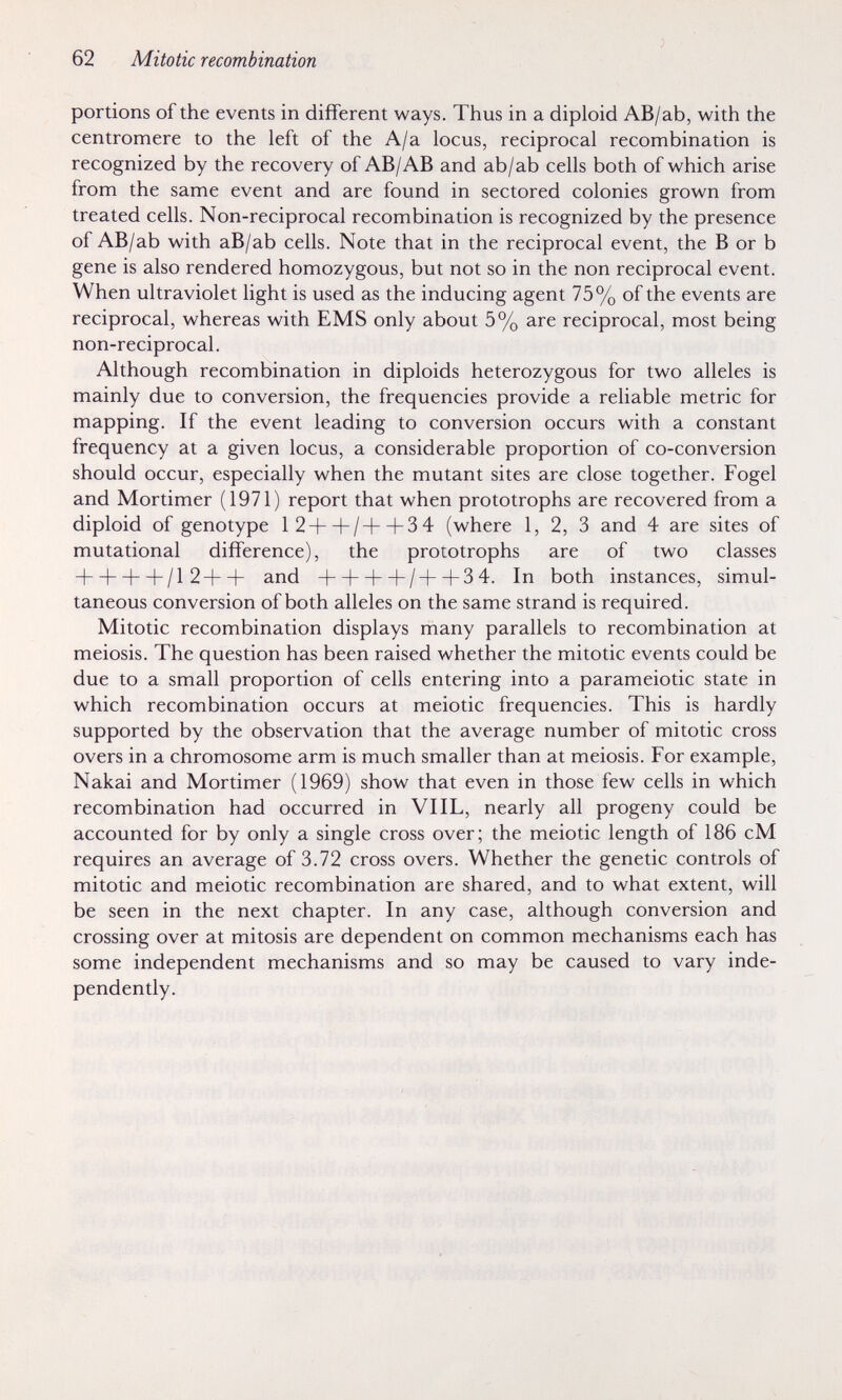 62 Mitotic recombination portions of the events in different ways. Thus in a diploid AB/ab, with the centromere to the left of the A/a locus, reciprocal recombination is recognized by the recovery of AB/AB and ab/ab cells both of which arise from the same event and are found in sectored colonies grown from treated cells. Non-reciprocal recombination is recognized by the presence of AB/ab with aB/ab cells. Note that in the reciprocal event, the В or b gene is also rendered homozygous, but not so in the non reciprocal event. When ultraviolet light is used as the inducing agent 75% of the events are reciprocal, whereas with EMS only about 5% are reciprocal, most being non-reciprocal. Although recombination in diploids heterozygous for two alleles is mainly due to conversion, the frequencies provide a reliable metric for mapping. If the event leading to conversion occurs with a constant frequency at a given locus, a considerable proportion of co-conversion should occur, especially when the mutant sites are close together. Fogel and Mortimer (1971) report that when prototrophs are recovered from a diploid of genotype 12+ + /-Ь + 34 (where 1, 2, 3 and 4 are sites of mutational difference), the prototrophs are of two classes + + + + /12++ and + + + -f/++3 4. In both instances, simul¬ taneous conversion of both alleles on the same strand is required. Mitotic recombination displays many parallels to recombination at meiosis. The question has been raised whether the mitotic events could be due to a small proportion of cells entering into a parameiotic state in which recombination occurs at meiotic frequencies. This is hardly supported by the observation that the average number of mitotic cross overs in a chromosome arm is much smaller than at meiosis. For example, Nakai and Mortimer (1969) show that even in those few cells in which recombination had occurred in VIIL, nearly all progeny could be accounted for by only a single cross over; the meiotic length of 186 cM requires an average of 3.72 cross overs. Whether the genetic controls of mitotic and meiotic recombination are shared, and to what extent, will be seen in the next chapter. In any case, although conversion and crossing over at mitosis are dependent on common mechanisms each has some independent mechanisms and so may be caused to vary inde¬ pendently.